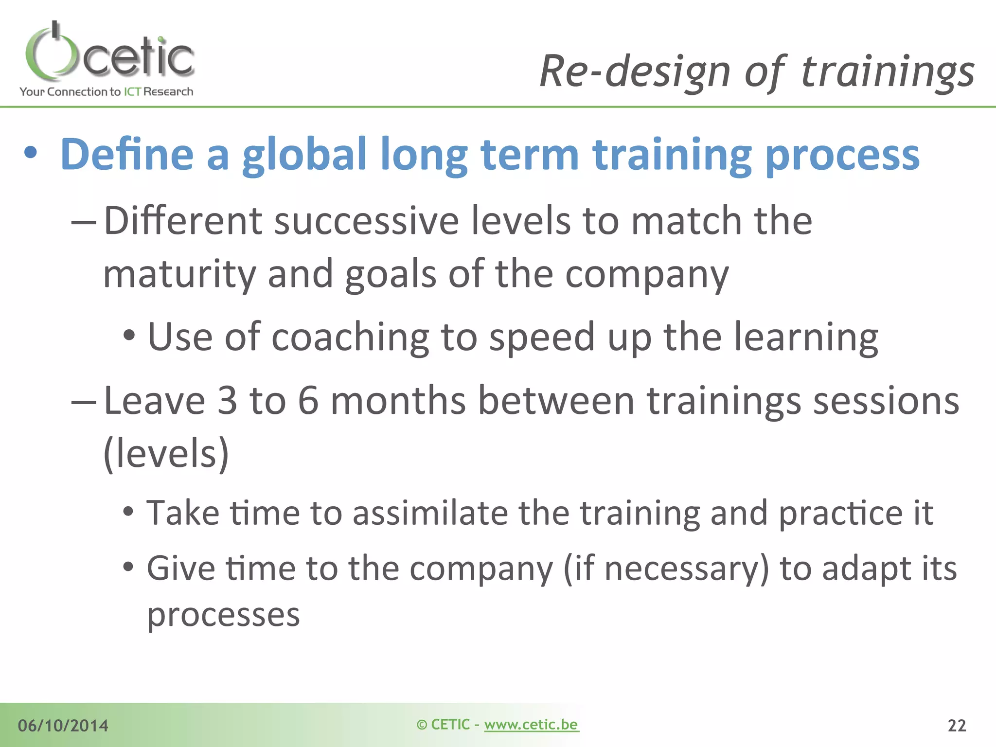 © CETIC – www.cetic.be06/10/2014 22
Re-design of trainings
•  Deﬁne	
  a	
  global	
  long	
  term	
  training	
  process	
  
– Diﬀerent	
  successive	
  levels	
  to	
  match	
  the	
  
maturity	
  and	
  goals	
  of	
  the	
  company	
  
• Use	
  of	
  coaching	
  to	
  speed	
  up	
  the	
  learning	
  
– Leave	
  3	
  to	
  6	
  months	
  between	
  trainings	
  sessions	
  
(levels)	
  	
  	
  
•  Take	
  Ame	
  to	
  assimilate	
  the	
  training	
  and	
  pracAce	
  it	
  
•  Give	
  Ame	
  to	
  the	
  company	
  (if	
  necessary)	
  to	
  adapt	
  its	
  
processes	
  
 