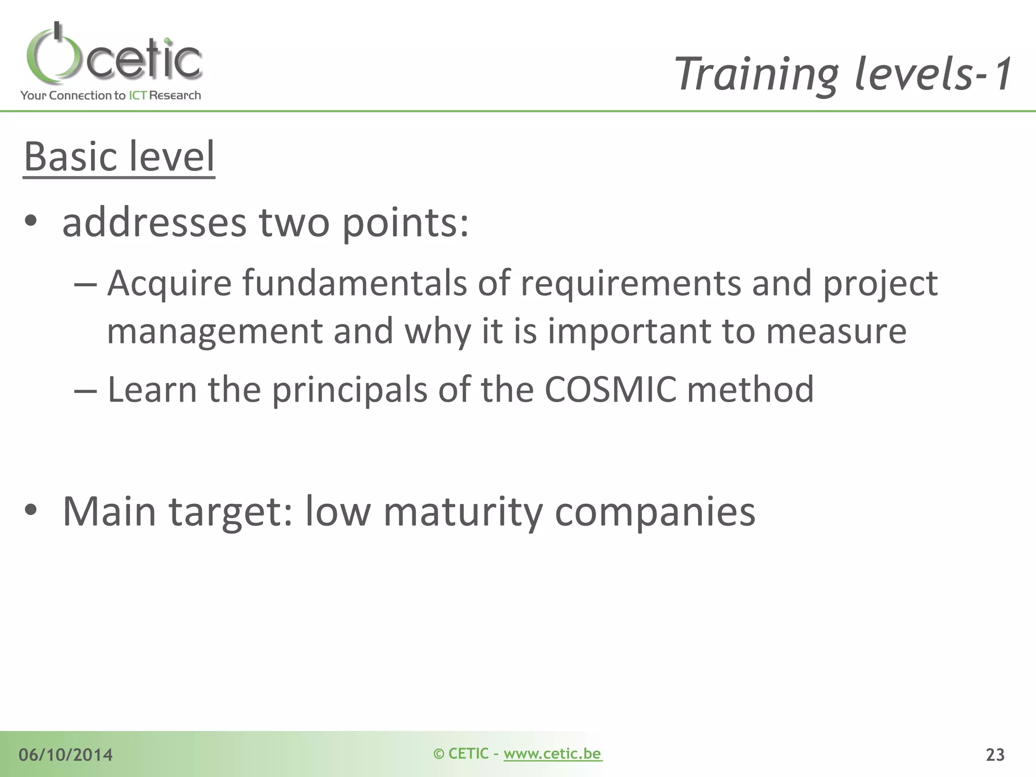 © CETIC – www.cetic.be06/10/2014 23
Training levels-1
Basic	
  level	
  	
  
•  addresses	
  two	
  points:	
  
– Acquire	
  fundamentals	
  of	
  requirements	
  and	
  project	
  
management	
  and	
  why	
  it	
  is	
  important	
  to	
  measure	
  
– Learn	
  the	
  principals	
  of	
  the	
  COSMIC	
  method	
  
•  Main	
  target:	
  low	
  maturity	
  companies	
  
 