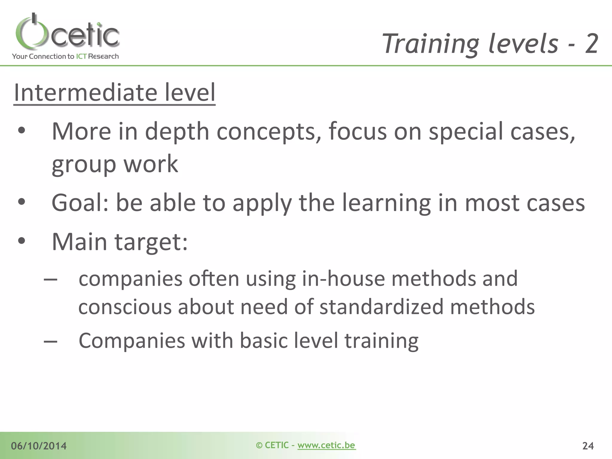 © CETIC – www.cetic.be06/10/2014 24
Training levels - 2
Intermediate	
  level	
  
•  More	
  in	
  depth	
  concepts,	
  focus	
  on	
  special	
  cases,	
  
group	
  work	
  	
  
•  Goal:	
  be	
  able	
  to	
  apply	
  the	
  learning	
  in	
  most	
  cases	
  
•  Main	
  target:	
  	
  
–  companies	
  o$en	
  using	
  in-­‐house	
  methods	
  and	
  
conscious	
  about	
  need	
  of	
  standardized	
  methods	
  
–  Companies	
  with	
  basic	
  level	
  training	
  
 