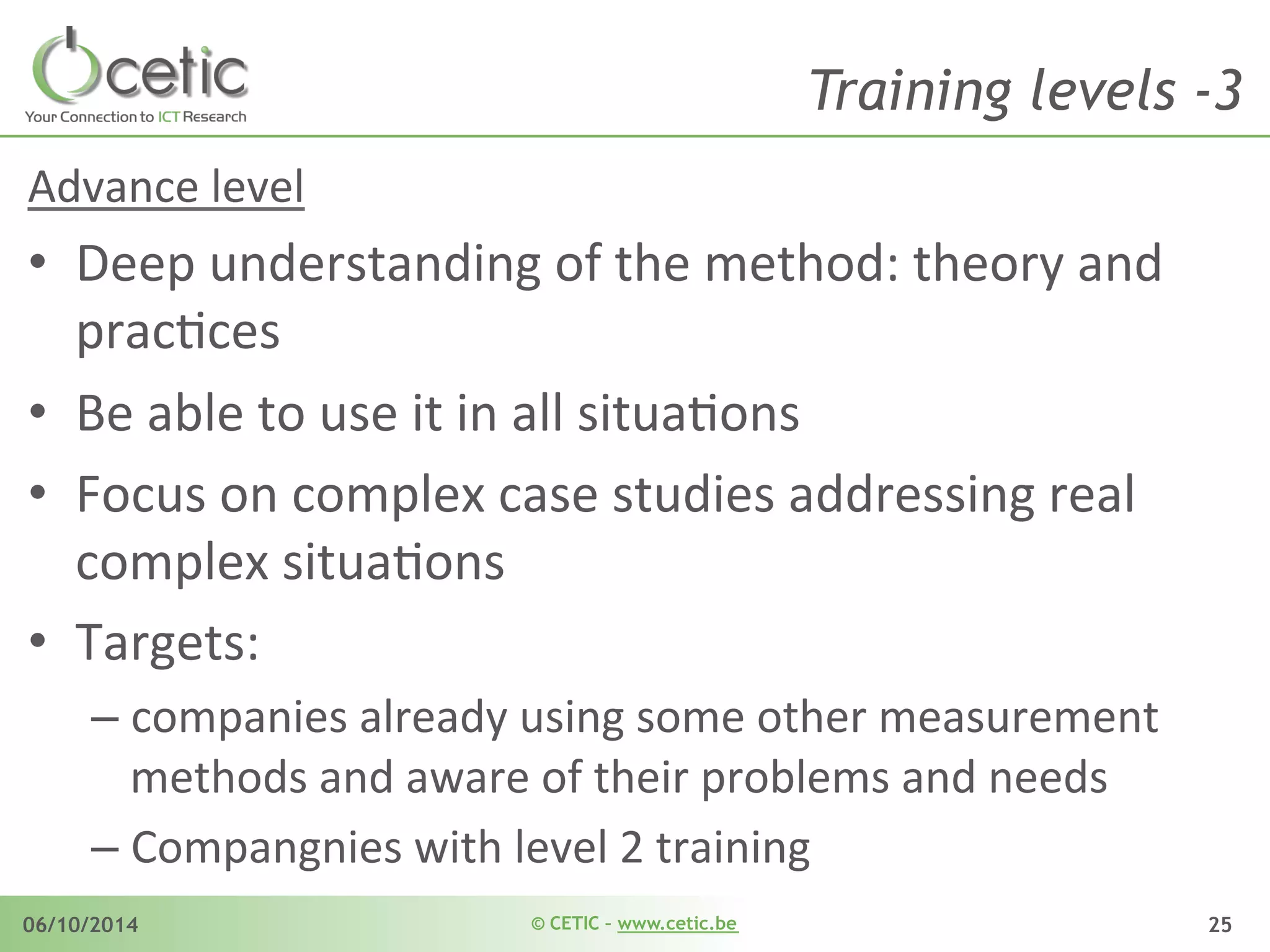 © CETIC – www.cetic.be06/10/2014 25
Training levels -3
Advance	
  level	
  
•  Deep	
  understanding	
  of	
  the	
  method:	
  theory	
  and	
  
pracAces	
  	
  
•  Be	
  able	
  to	
  use	
  it	
  in	
  all	
  situaAons	
  
•  Focus	
  on	
  complex	
  case	
  studies	
  addressing	
  real	
  
complex	
  situaAons	
  
•  Targets:	
  	
  
– companies	
  already	
  using	
  some	
  other	
  measurement	
  
methods	
  and	
  aware	
  of	
  their	
  problems	
  and	
  needs	
  
– Compangnies	
  with	
  level	
  2	
  training	
  
 