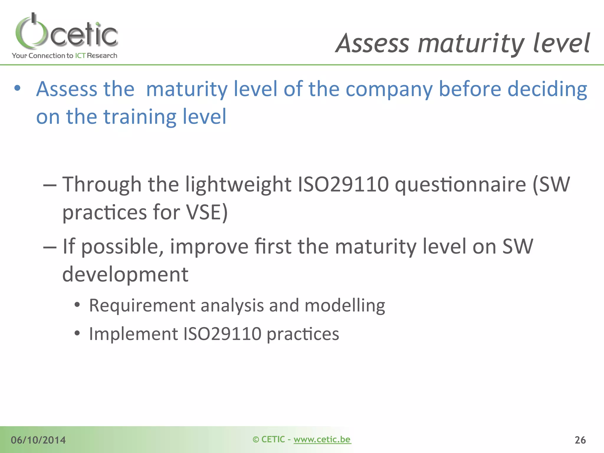 © CETIC – www.cetic.be06/10/2014 26
Assess maturity level
•  Assess	
  the	
  	
  maturity	
  level	
  of	
  the	
  company	
  before	
  deciding	
  
on	
  the	
  training	
  level	
  
– Through	
  the	
  lightweight	
  ISO29110	
  quesAonnaire	
  (SW	
  
pracAces	
  for	
  VSE)	
  
– If	
  possible,	
  improve	
  ﬁrst	
  the	
  maturity	
  level	
  on	
  SW	
  
development	
  
•  Requirement	
  analysis	
  and	
  modelling	
  
•  Implement	
  ISO29110	
  pracAces	
  
 