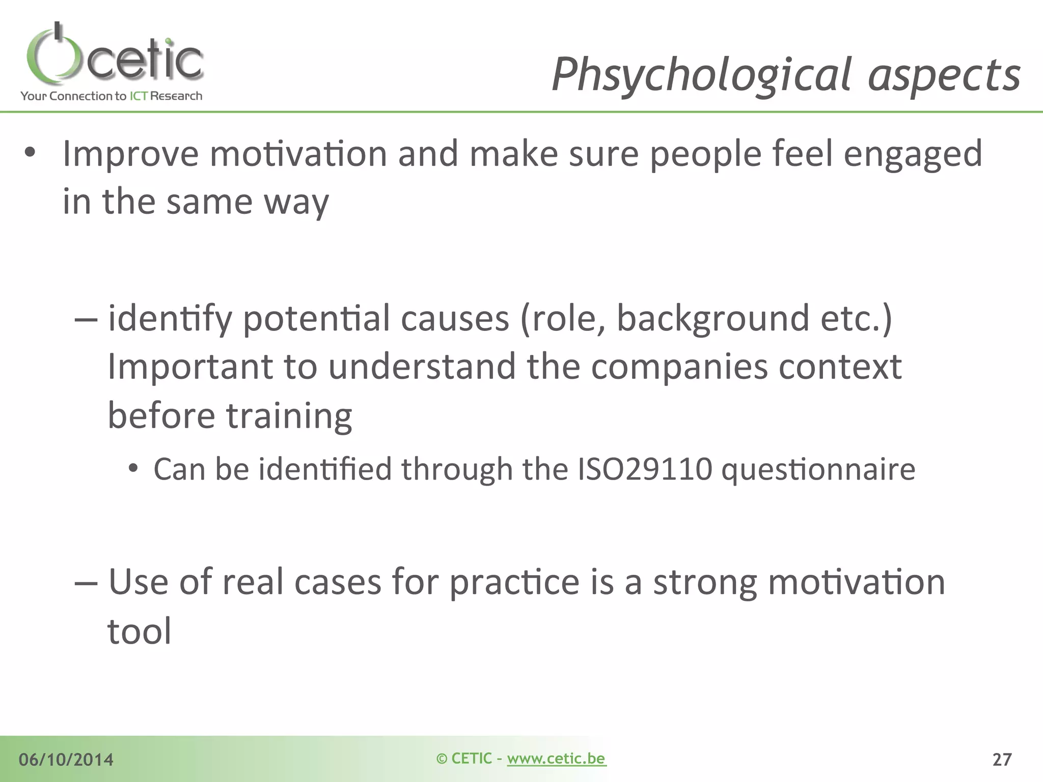 © CETIC – www.cetic.be06/10/2014 27
Phsychological aspects
•  Improve	
  moAvaAon	
  and	
  make	
  sure	
  people	
  feel	
  engaged	
  
in	
  the	
  same	
  way	
  
– idenAfy	
  potenAal	
  causes	
  (role,	
  background	
  etc.)	
  
Important	
  to	
  understand	
  the	
  companies	
  context	
  
before	
  training	
   	
  	
  
•  Can	
  be	
  idenAﬁed	
  through	
  the	
  ISO29110	
  quesAonnaire	
  
– Use	
  of	
  real	
  cases	
  for	
  pracAce	
  is	
  a	
  strong	
  moAvaAon	
  
tool	
  
 