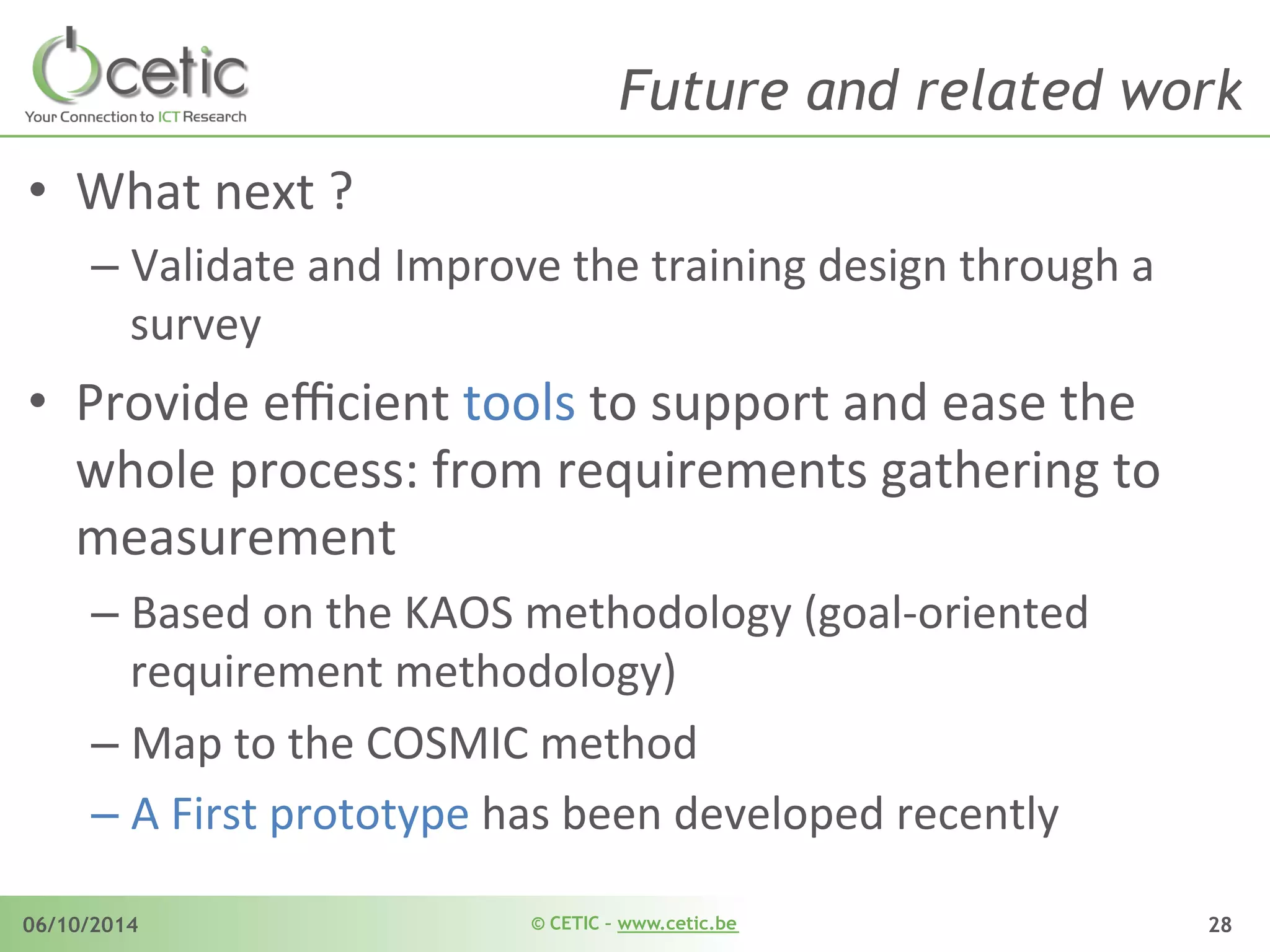 © CETIC – www.cetic.be06/10/2014 28
Future and related work
•  What	
  next	
  ?	
  
– Validate	
  and	
  Improve	
  the	
  training	
  design	
  through	
  a	
  
survey	
  
•  Provide	
  eﬃcient	
  tools	
  to	
  support	
  and	
  ease	
  the	
  
whole	
  process:	
  from	
  requirements	
  gathering	
  to	
  
measurement	
  
– Based	
  on	
  the	
  KAOS	
  methodology	
  (goal-­‐oriented	
  
requirement	
  methodology)	
  
– Map	
  to	
  the	
  COSMIC	
  method	
  
– A	
  First	
  prototype	
  has	
  been	
  developed	
  recently	
  
 