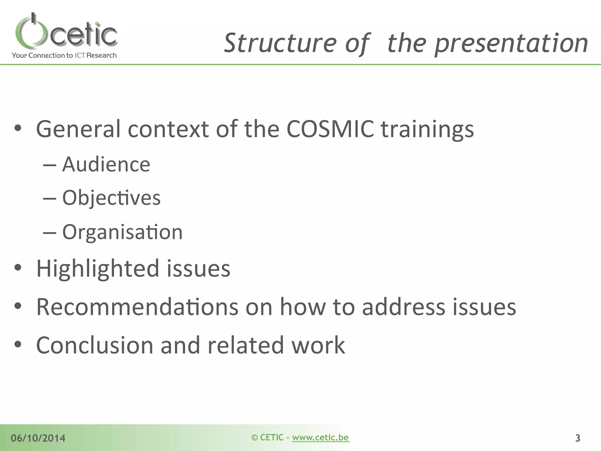 © CETIC – www.cetic.be06/10/2014 3
Structure of the presentation
•  General	
  context	
  of	
  the	
  COSMIC	
  trainings	
  
– Audience	
  
– ObjecAves	
  
– OrganisaAon	
  
•  Highlighted	
  issues	
  
•  RecommendaAons	
  on	
  how	
  to	
  address	
  issues	
  
•  Conclusion	
  and	
  related	
  work	
  
 