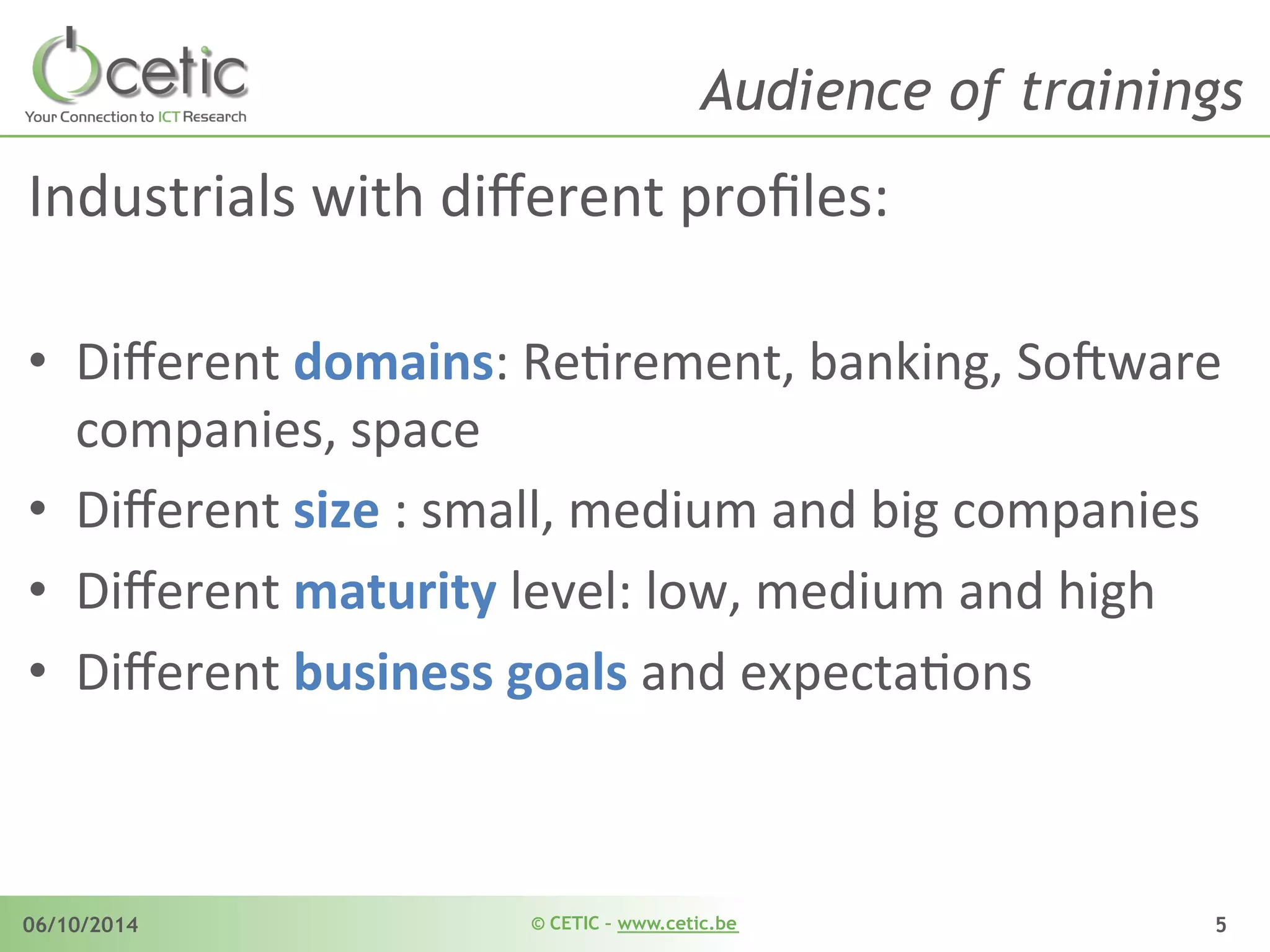 © CETIC – www.cetic.be06/10/2014 5
Audience of trainings
Industrials	
  with	
  diﬀerent	
  proﬁles:	
  
	
  
•  Diﬀerent	
  domains:	
  ReArement,	
  banking,	
  So$ware	
  
companies,	
  space	
  	
  
•  Diﬀerent	
  size	
  :	
  small,	
  medium	
  and	
  big	
  companies	
  
•  Diﬀerent	
  maturity	
  level:	
  low,	
  medium	
  and	
  high	
  
•  Diﬀerent	
  business	
  goals	
  and	
  expectaAons	
  
	
  
 
