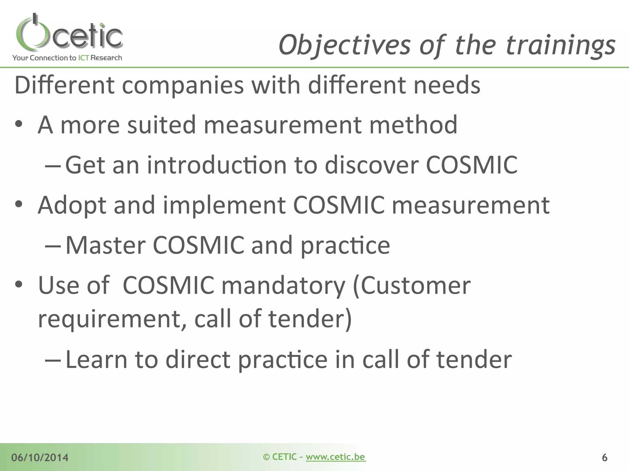 © CETIC – www.cetic.be06/10/2014 6
Objectives of the trainings
Diﬀerent	
  companies	
  with	
  diﬀerent	
  needs	
  	
  
•  A	
  more	
  suited	
  measurement	
  method	
  
– Get	
  an	
  introducAon	
  to	
  discover	
  COSMIC	
  	
  
•  Adopt	
  and	
  implement	
  COSMIC	
  measurement	
  	
  
– Master	
  COSMIC	
  and	
  pracAce	
  	
  
•  Use	
  of	
  	
  COSMIC	
  mandatory	
  (Customer	
  
requirement,	
  call	
  of	
  tender)	
  
– Learn	
  to	
  direct	
  pracAce	
  in	
  call	
  of	
  tender	
  	
  
 