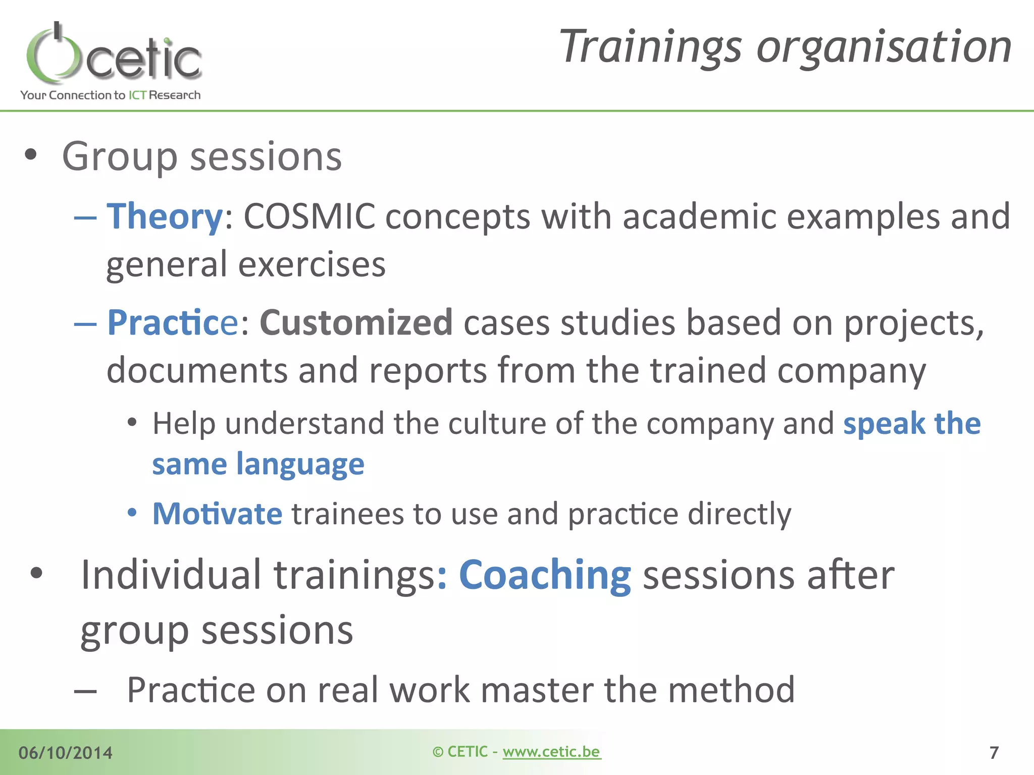 © CETIC – www.cetic.be06/10/2014 7
Trainings organisation
•  Group	
  sessions	
  
– Theory:	
  COSMIC	
  concepts	
  with	
  academic	
  examples	
  and	
  
general	
  exercises	
  
– PracDce:	
  Customized	
  cases	
  studies	
  based	
  on	
  projects,	
  
documents	
  and	
  reports	
  from	
  the	
  trained	
  company	
  
•  Help	
  understand	
  the	
  culture	
  of	
  the	
  company	
  and	
  speak	
  the	
  
same	
  language	
  
•  MoDvate	
  trainees	
  to	
  use	
  and	
  pracAce	
  directly	
   	
  	
  
•  Individual	
  trainings:	
  Coaching	
  sessions	
  a$er	
  
group	
  sessions	
  	
  
–  PracAce	
  on	
  real	
  work	
  master	
  the	
  method	
  
 