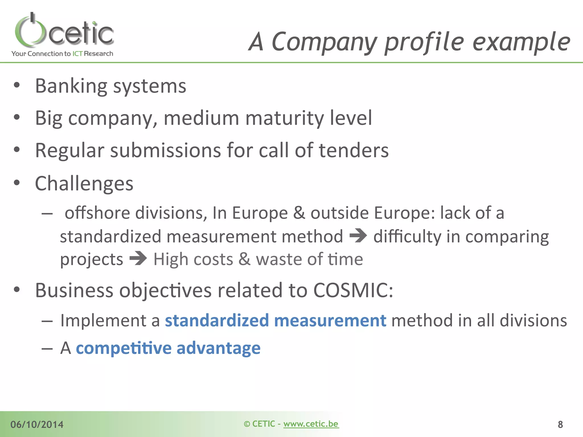 © CETIC – www.cetic.be06/10/2014 8
A Company profile example
•  Banking	
  systems	
  	
  
•  Big	
  company,	
  medium	
  maturity	
  level	
  
•  Regular	
  submissions	
  for	
  call	
  of	
  tenders	
  	
  
•  Challenges	
  
–  	
  oﬀshore	
  divisions,	
  In	
  Europe	
  &	
  outside	
  Europe:	
  lack	
  of	
  a	
  
standardized	
  measurement	
  method	
  è	
  diﬃculty	
  in	
  comparing	
  
projects	
  è	
  High	
  costs	
  &	
  waste	
  of	
  Ame	
  
•  Business	
  objecAves	
  related	
  to	
  COSMIC:	
  	
  
–  Implement	
  a	
  standardized	
  measurement	
  method	
  in	
  all	
  divisions	
  
–  A	
  compeDDve	
  advantage	
  	
  
 