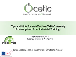 Tips and Hints for an effective COSMIC learning
Process gained from Industrial Trainings
Sanae Saadaoui, Annick Majchrowski, Christophe Ponsard
IWSM Mensura 2015
Poland, Cracow 5-7.10.2015	
  
 