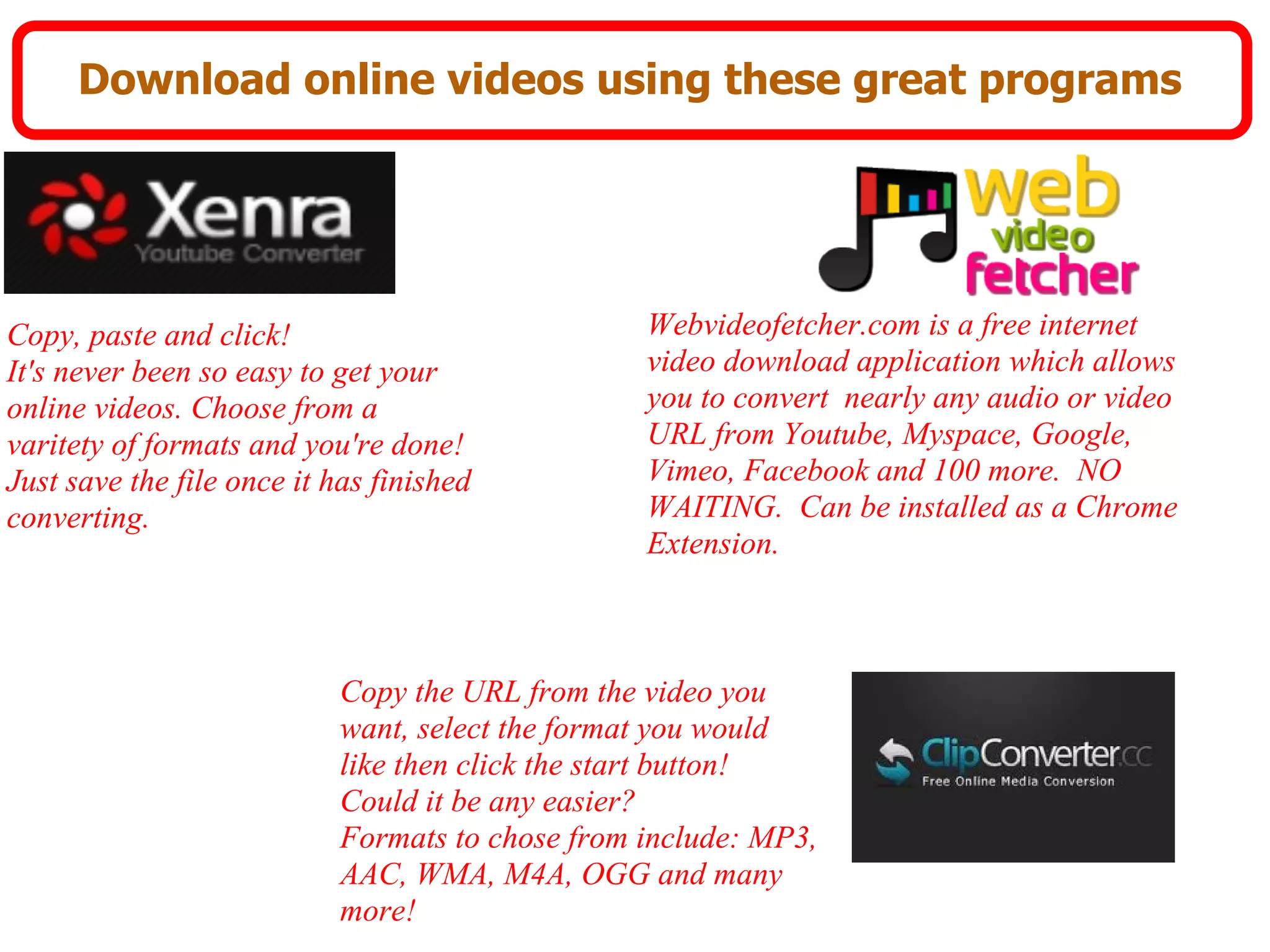 Download online videos using these great programs




Copy, paste and click!                           Webvideofetcher.com is a free internet
It's never been so easy to get your              video download application which allows
online videos. Choose from a                     you to convert nearly any audio or video
varitety of formats and you're done!             URL from Youtube, Myspace, Google,
Just save the file once it has finished          Vimeo, Facebook and 100 more. NO
converting.                                      WAITING. Can be installed as a Chrome
                                                 Extension.



                           Copy the URL from the video you
                           want, select the format you would
                           like then click the start button!
                           Could it be any easier?
                           Formats to chose from include: MP3,
                           AAC, WMA, M4A, OGG and many
                           more!
 