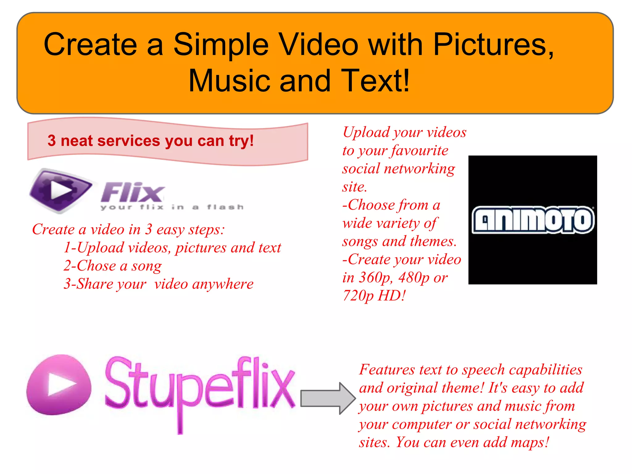 Create a Simple Video with Pictures,
           Music and Text!
                                         Upload your videos
  3 neat services you can try!
                                         to your favourite
                                         social networking
                                         site.
                                         -Choose from a
Create a video in 3 easy steps:          wide variety of
    1-Upload videos, pictures and text   songs and themes.
    2-Chose a song                       -Create your video
    3-Share your video anywhere          in 360p, 480p or
                                         720p HD!



                                           Features text to speech capabilities
                                           and original theme! It's easy to add
                                           your own pictures and music from
                                           your computer or social networking
                                           sites. You can even add maps!
 