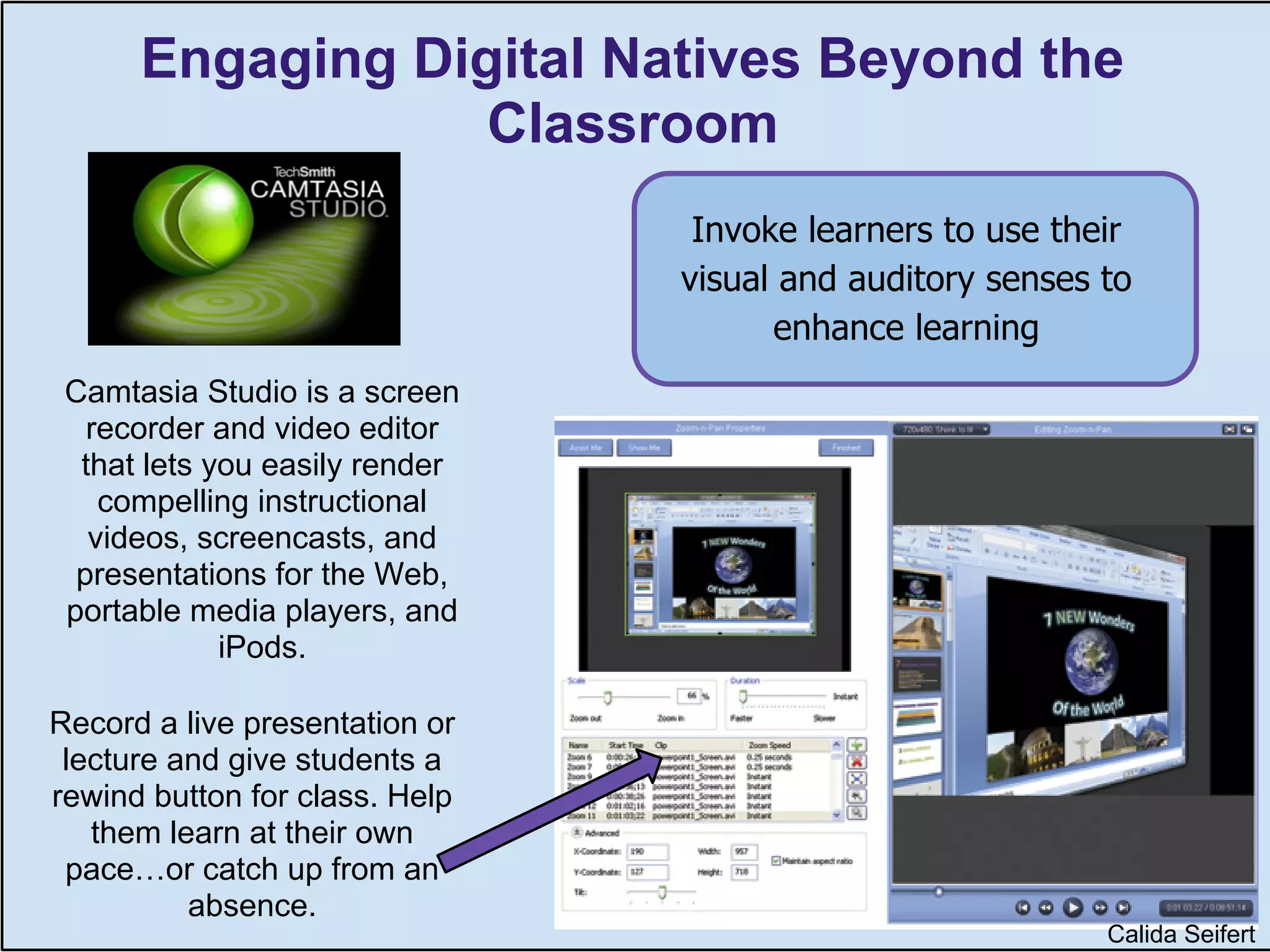 Engaging Digital Natives Beyond the
                  Classroom
                                 Invoke learners to use their
                                visual and auditory senses to
                                      enhance learning
 Camtasia Studio is a screen
   recorder and video editor
  that lets you easily render
    compelling instructional
   videos, screencasts, and
  presentations for the Web,
 portable media players, and
             iPods.

Record a live presentation or
 lecture and give students a
rewind button for class. Help
   them learn at their own
 pace…or catch up from an
          absence.                          Calida Seifert
                                                             Calida Seifert
 