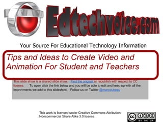 Your Source For Educational Technology Information

Tips and Ideas to Create Video and
Animation For Student and Teachers
 This slide show is a shared slide show. Find the original or republish with respect to CC
 license.    To open click the link below and you will be able to edit and keep up with all the
 improvments we add to this slideshow. Follow us on Twitter @marcdubeau




                    This work is licensed under Creative Commons Attribution
                    Noncommercial Share Alike 3.0 license.
 