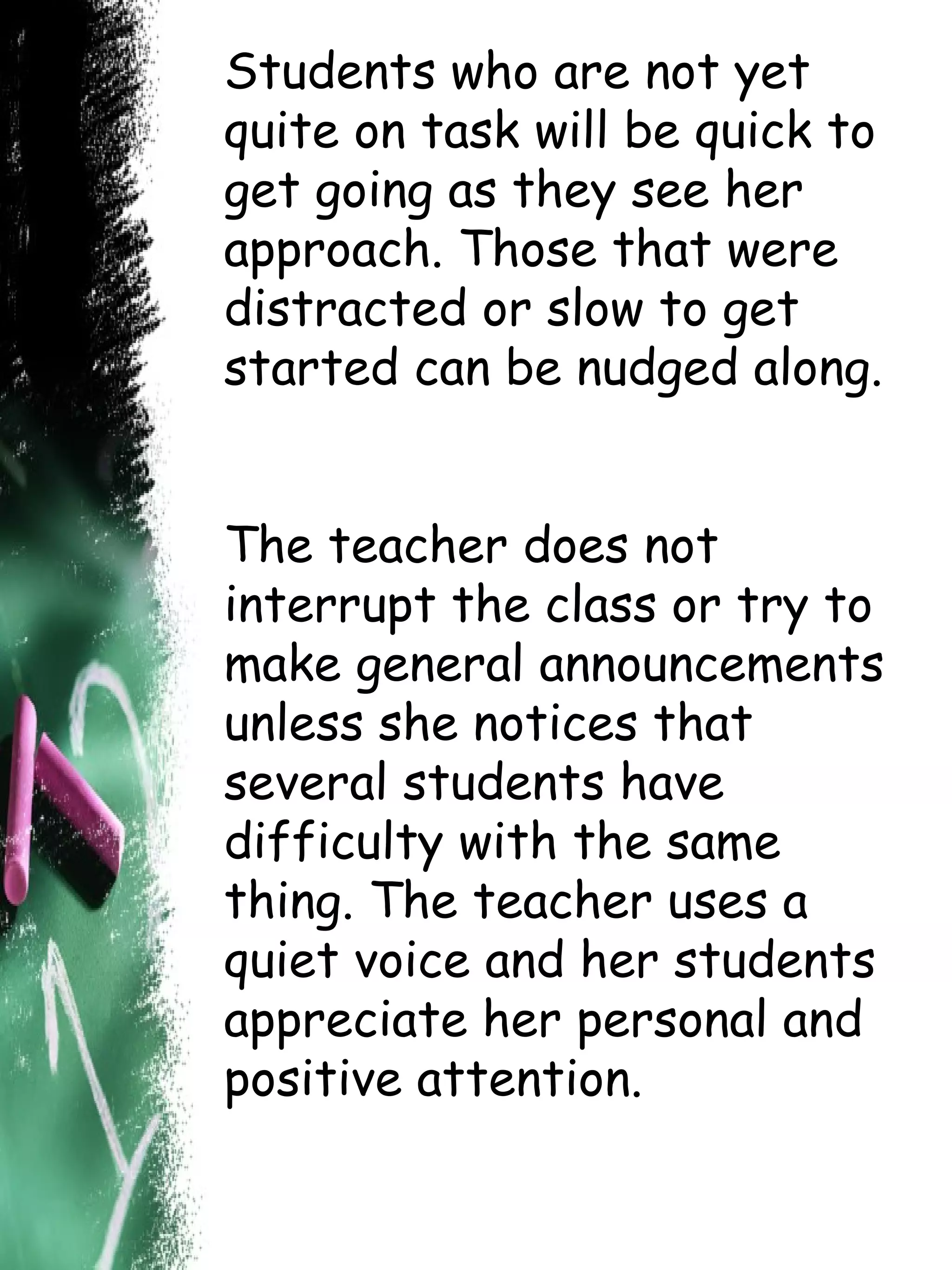 Students who are not yet quite on task will be quick to get going as they see her approach. Those that were distracted or slow to get started can be nudged along.  The teacher does not interrupt the class or try to make general announcements unless she notices that several students have difficulty with the same thing. The teacher uses a quiet voice and her students appreciate her personal and positive attention.  
