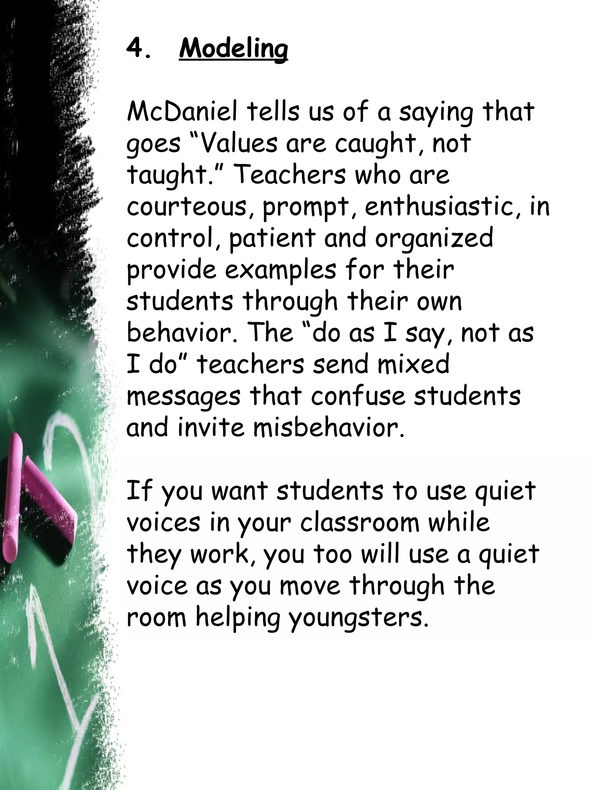4.   Modeling McDaniel tells us of a saying that goes “Values are caught, not taught.” Teachers who are courteous, prompt, enthusiastic, in control, patient and organized provide examples for their students through their own behavior. The “do as I say, not as I do” teachers send mixed messages that confuse students and invite misbehavior.  If you want students to use quiet voices in your classroom while they work, you too will use a quiet voice as you move through the room helping youngsters.  