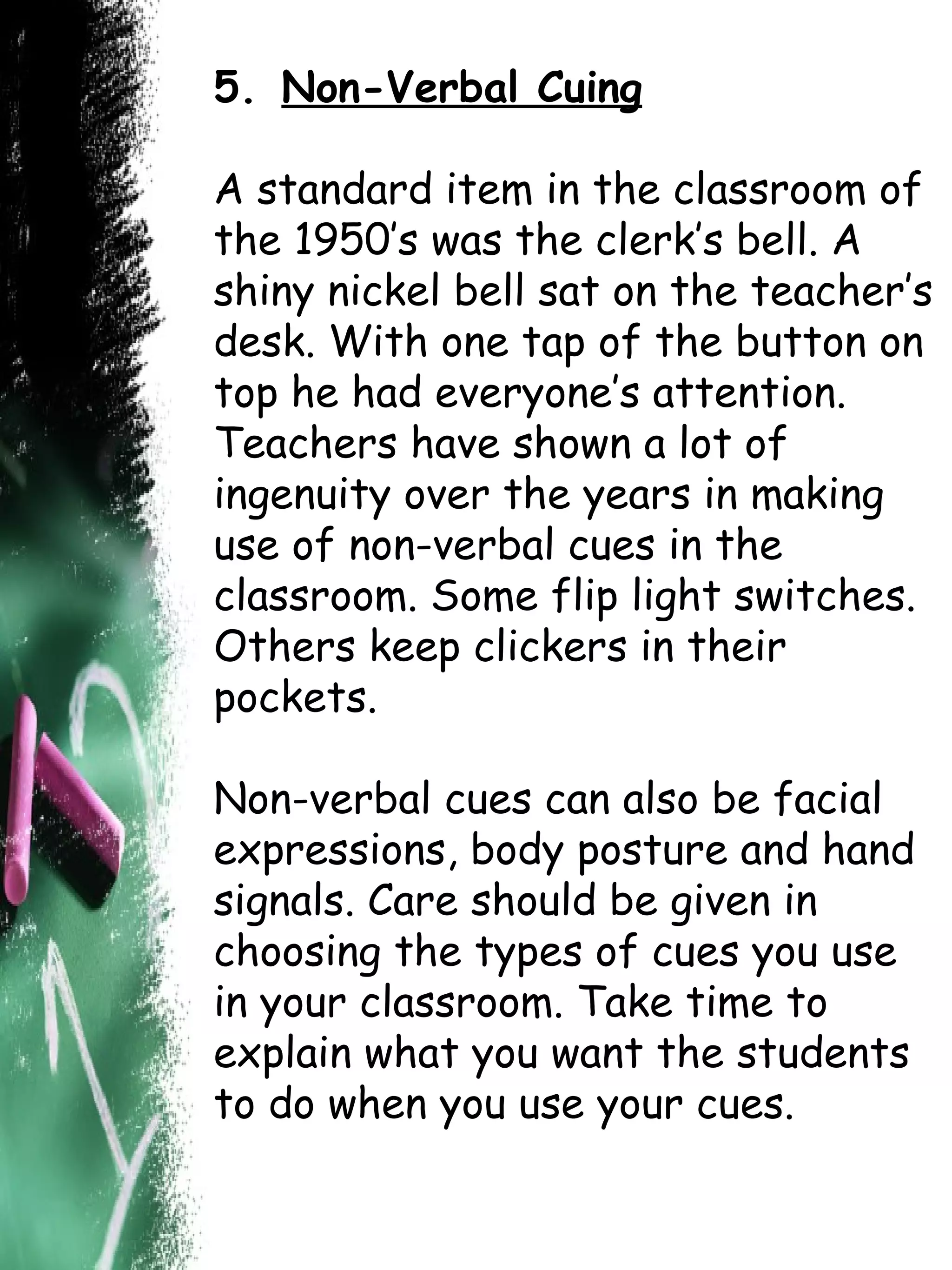 5.   Non-Verbal Cuing A standard item in the classroom of the 1950’s was the clerk’s bell. A shiny nickel bell sat on the teacher’s desk. With one tap of the button on top he had everyone’s attention. Teachers have shown a lot of ingenuity over the years in making use of non-verbal cues in the classroom. Some flip light switches. Others keep clickers in their pockets. Non-verbal cues can also be facial expressions, body posture and hand signals. Care should be given in choosing the types of cues you use in your classroom. Take time to explain what you want the students to do when you use your cues. 