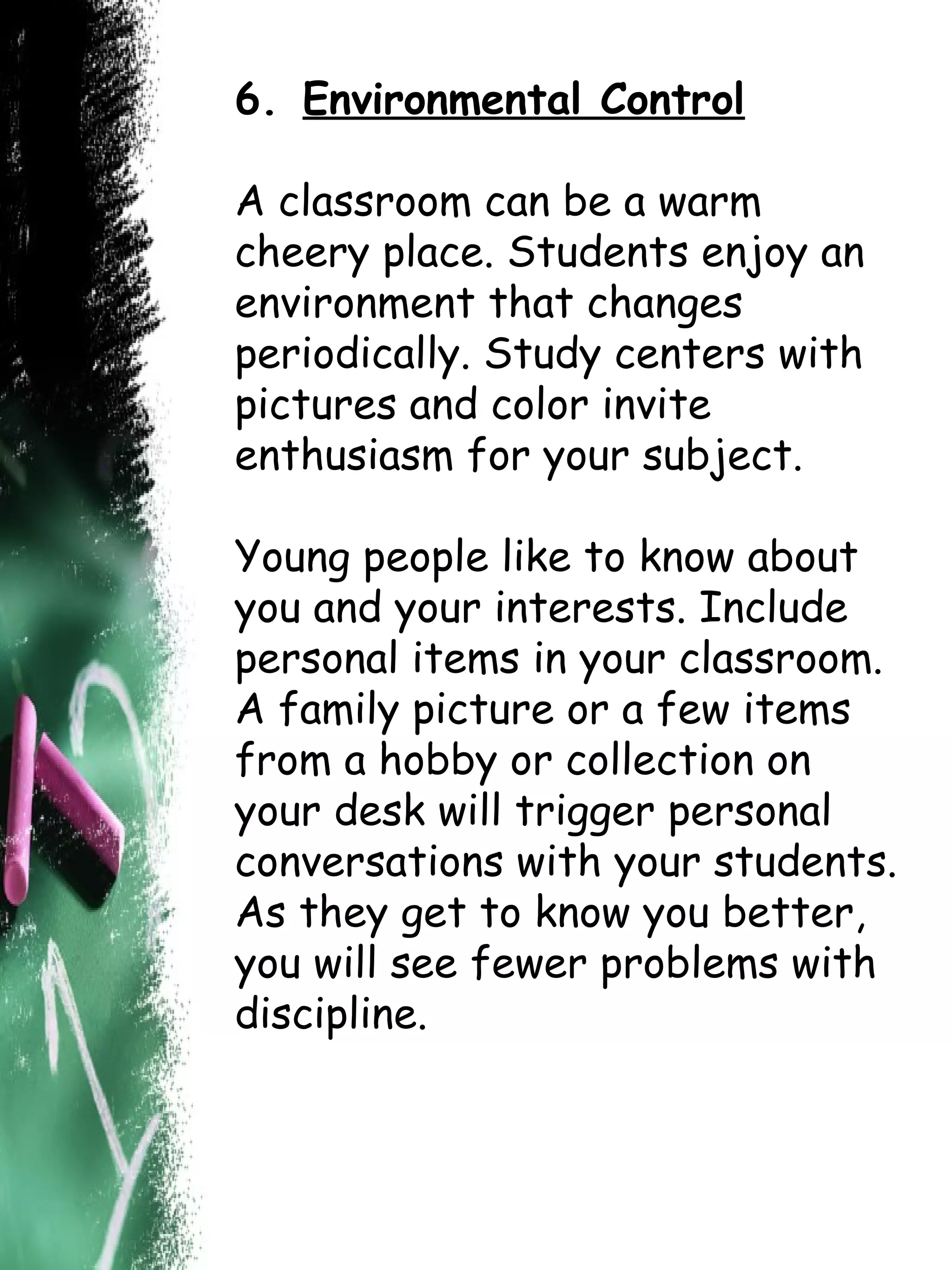 6.   Environmental Control A classroom can be a warm cheery place. Students enjoy an environment that changes periodically. Study centers with pictures and color invite enthusiasm for your subject.  Young people like to know about you and your interests. Include personal items in your classroom. A family picture or a few items from a hobby or collection on your desk will trigger personal conversations with your students. As they get to know you better, you will see fewer problems with discipline.  