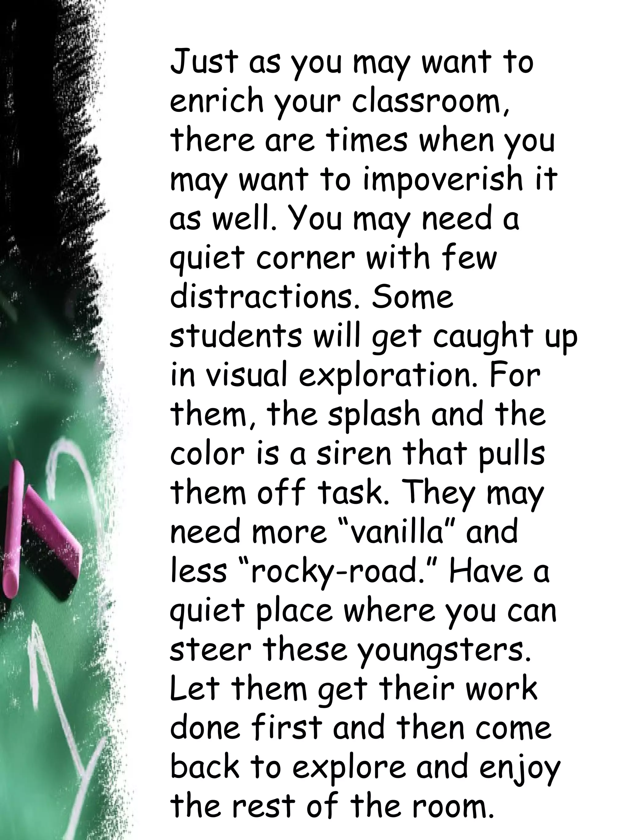 Just as you may want to enrich your classroom, there are times when you may want to impoverish it as well. You may need a quiet corner with few distractions. Some students will get caught up in visual exploration. For them, the splash and the color is a siren that pulls them off task. They may need more “vanilla” and less “rocky-road.” Have a quiet place where you can steer these youngsters. Let them get their work done first and then come back to explore and enjoy the rest of the room. 
