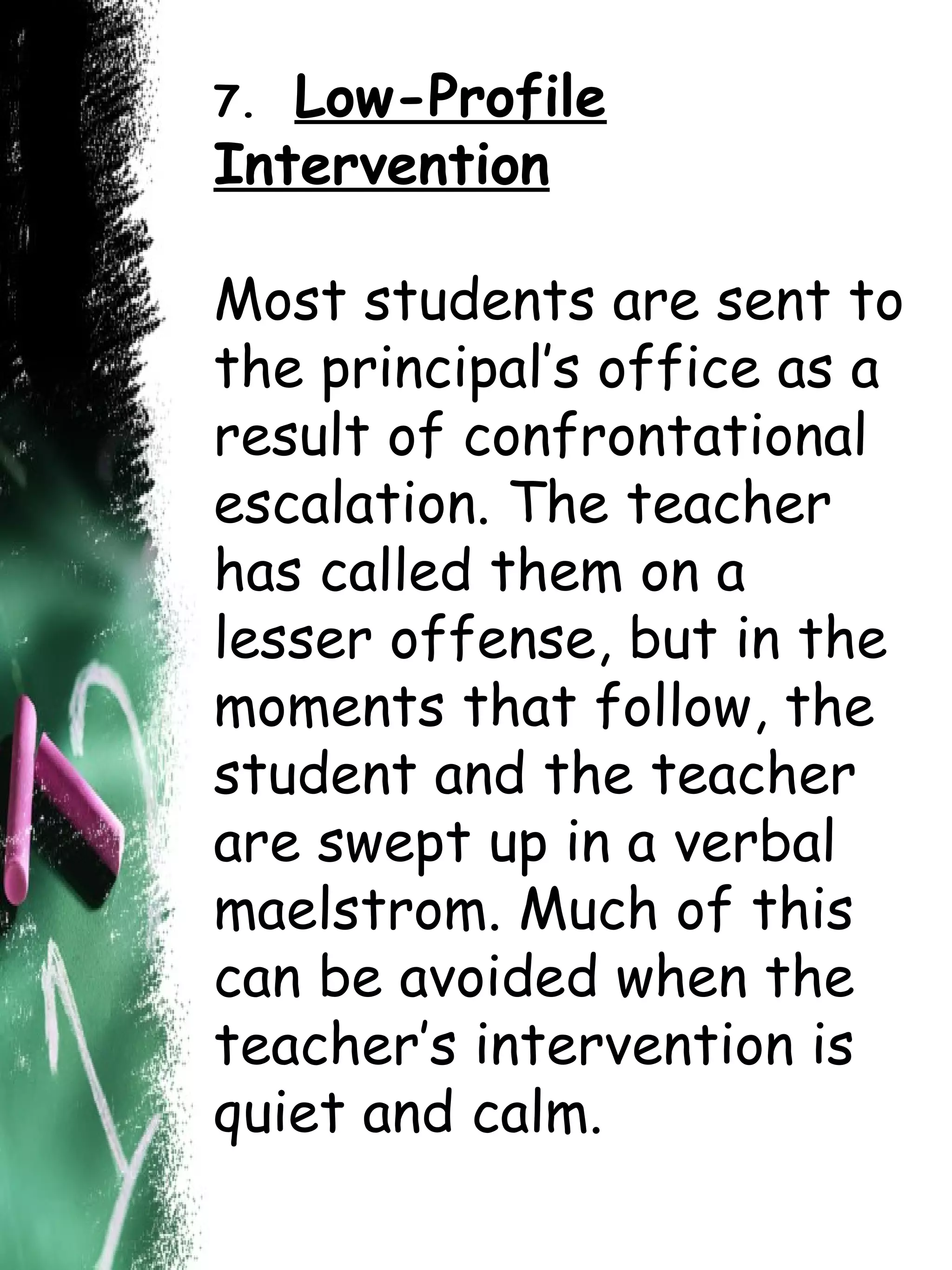 7.  Low-Profile Intervention Most students are sent to the principal’s office as a result of confrontational escalation. The teacher has called them on a lesser offense, but in the moments that follow, the student and the teacher are swept up in a verbal maelstrom. Much of this can be avoided when the teacher’s intervention is quiet and calm.  