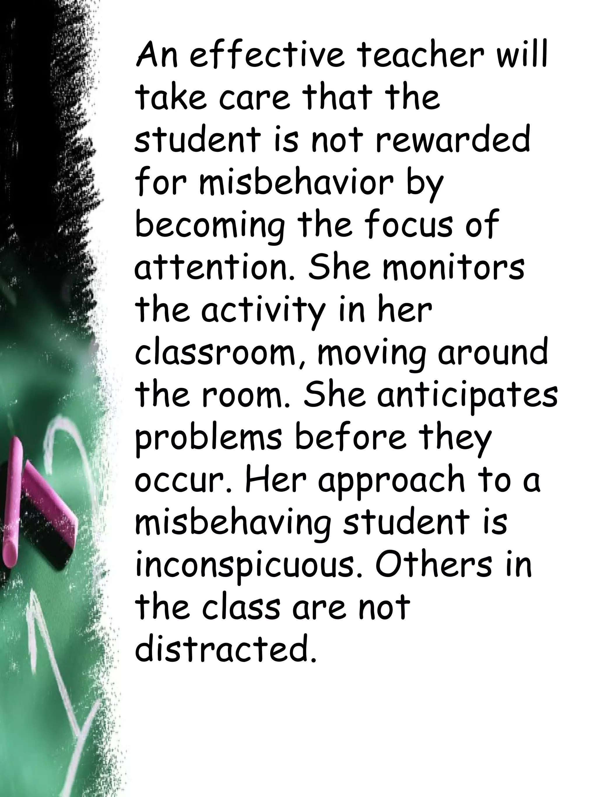 An effective teacher will take care that the student is not rewarded for misbehavior by becoming the focus of attention. She monitors the activity in her classroom, moving around the room. She anticipates problems before they occur. Her approach to a misbehaving student is inconspicuous. Others in the class are not distracted.  