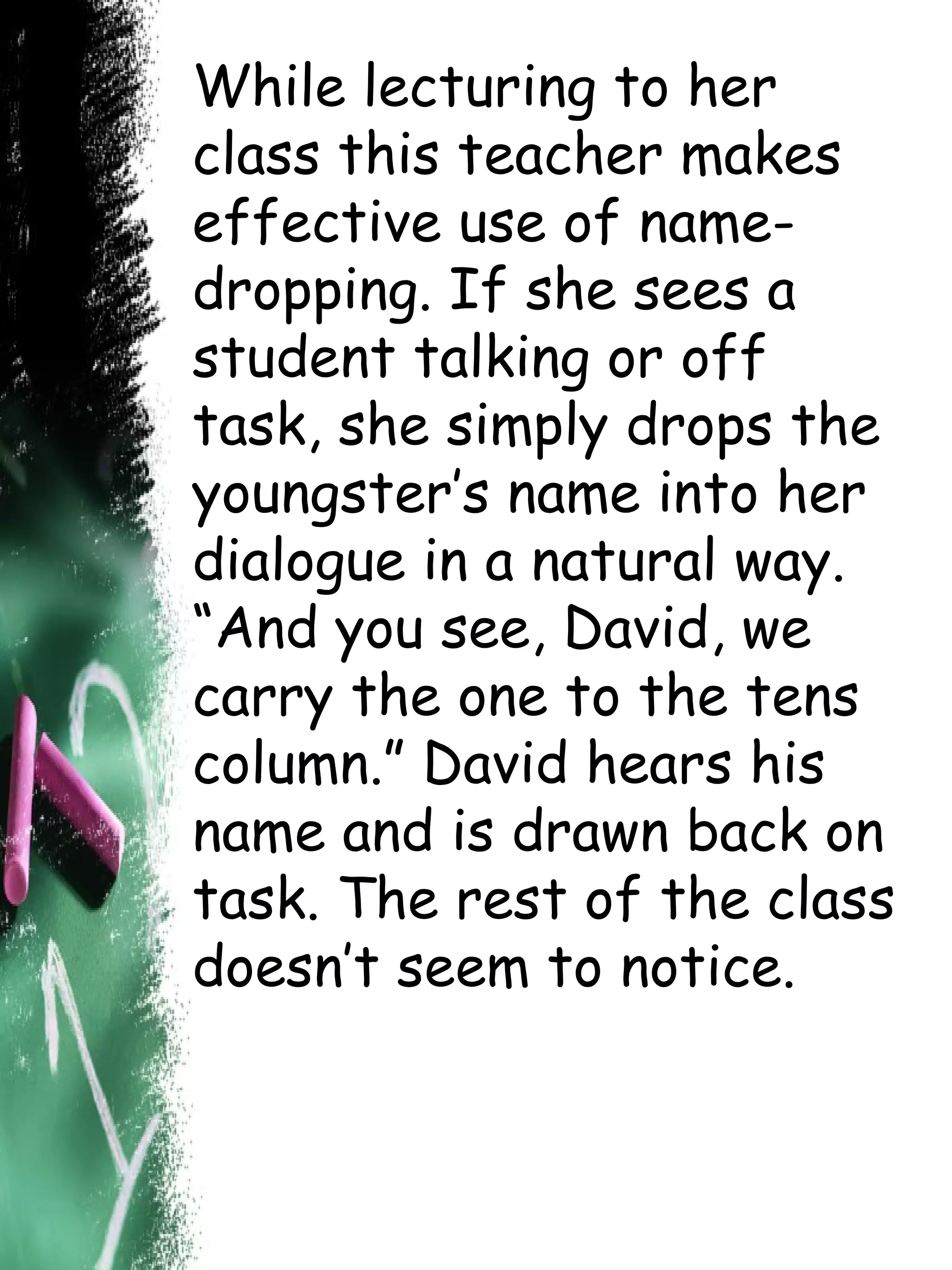 While lecturing to her class this teacher makes effective use of name-dropping. If she sees a student talking or off task, she simply drops the youngster’s name into her dialogue in a natural way. “And you see, David, we carry the one to the tens column.” David hears his name and is drawn back on task. The rest of the class doesn’t seem to notice. 
