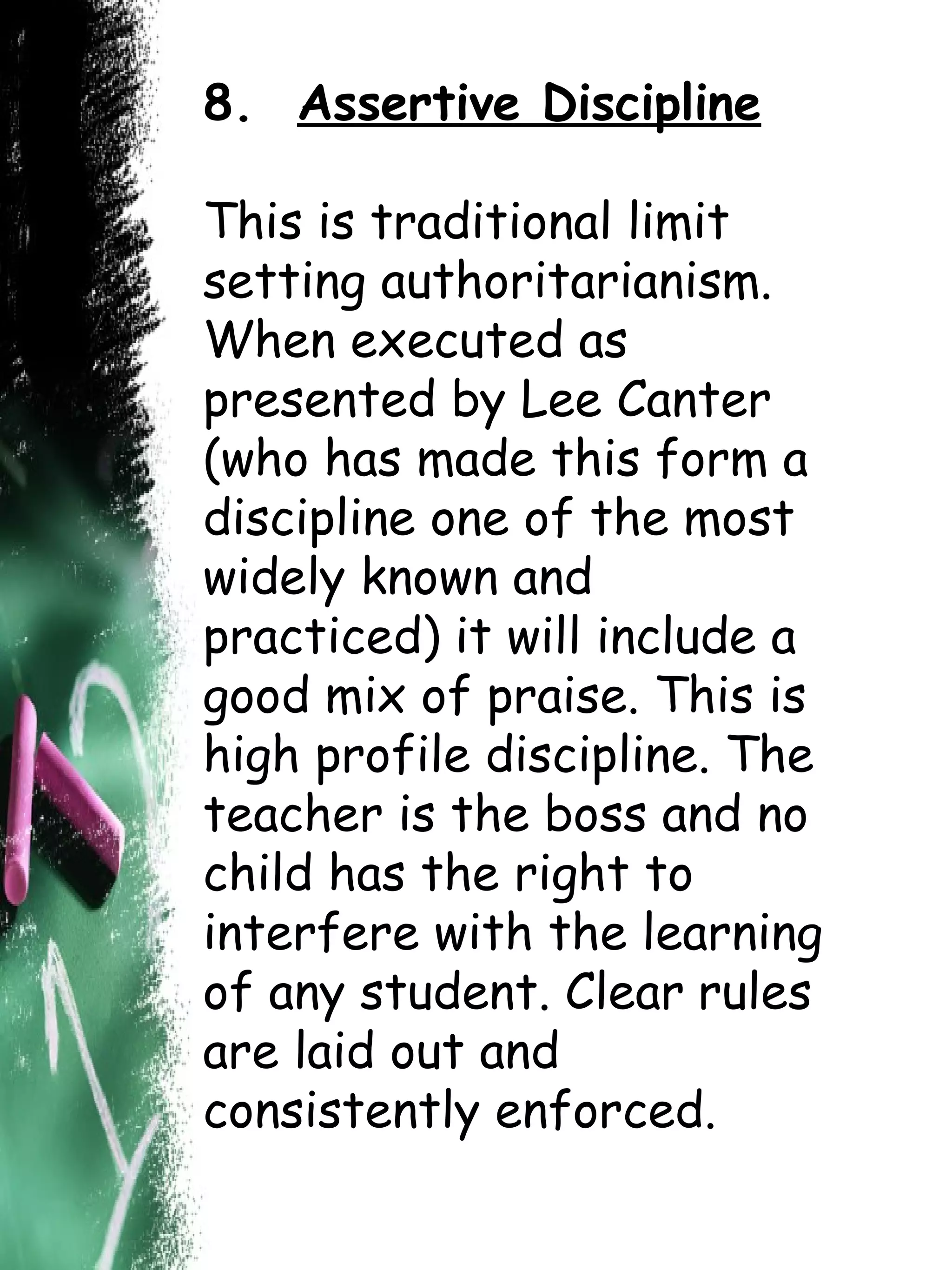 8.  Assertive Discipline This is traditional limit setting authoritarianism. When executed as presented by Lee Canter (who has made this form a discipline one of the most widely known and practiced) it will include a good mix of praise. This is high profile discipline. The teacher is the boss and no child has the right to interfere with the learning of any student. Clear   rules are laid out and consistently enforced. 