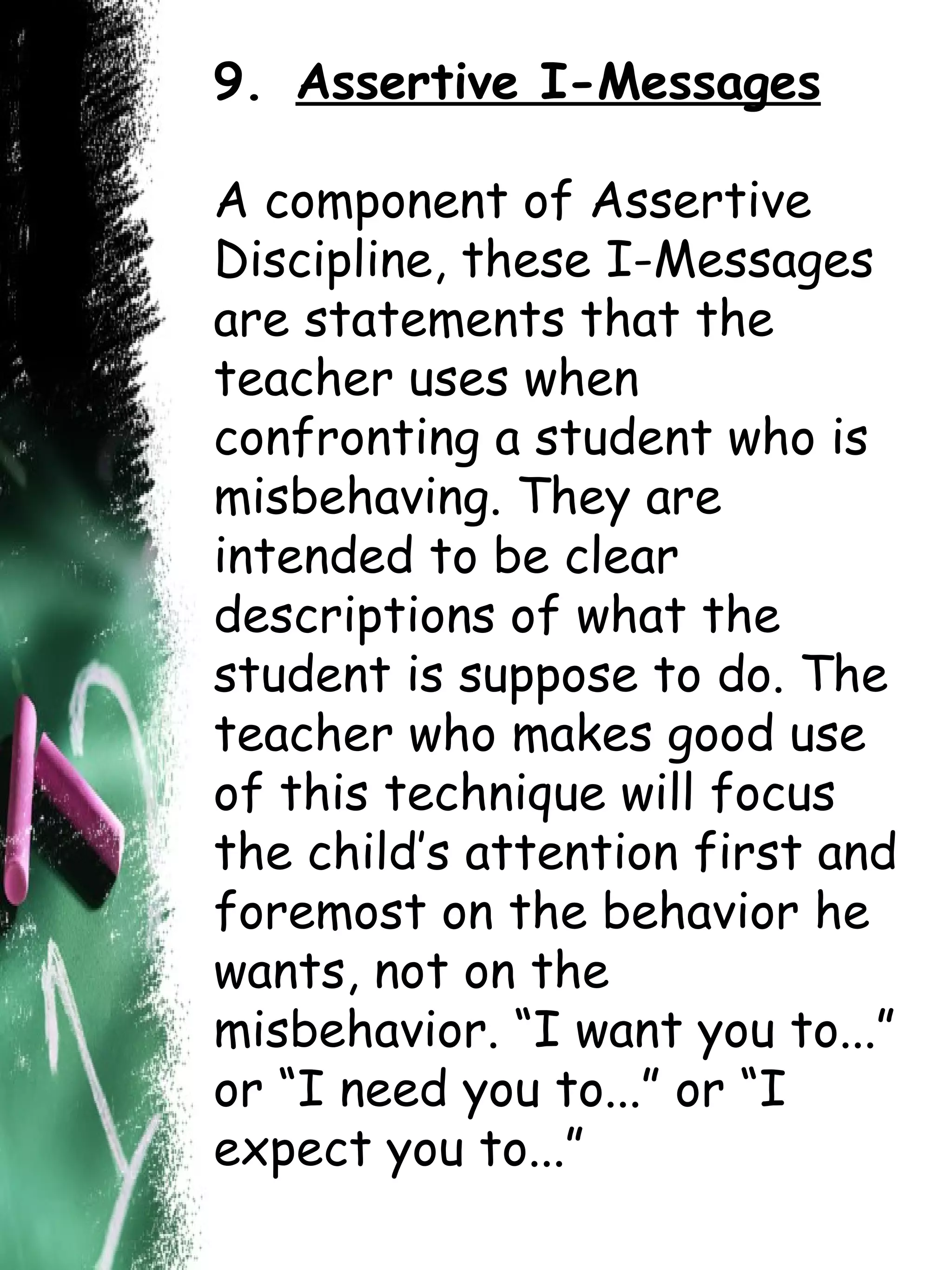 9.   Assertive I-Messages A component of Assertive Discipline, these I-Messages are statements that the teacher uses when confronting a student who is misbehaving. They are intended to be clear descriptions of what the student is suppose to do. The teacher who makes good use of this technique will focus the child’s attention first and foremost on the behavior he wants, not on the misbehavior. “I want you to...” or “I need you to...” or “I expect you to...” 