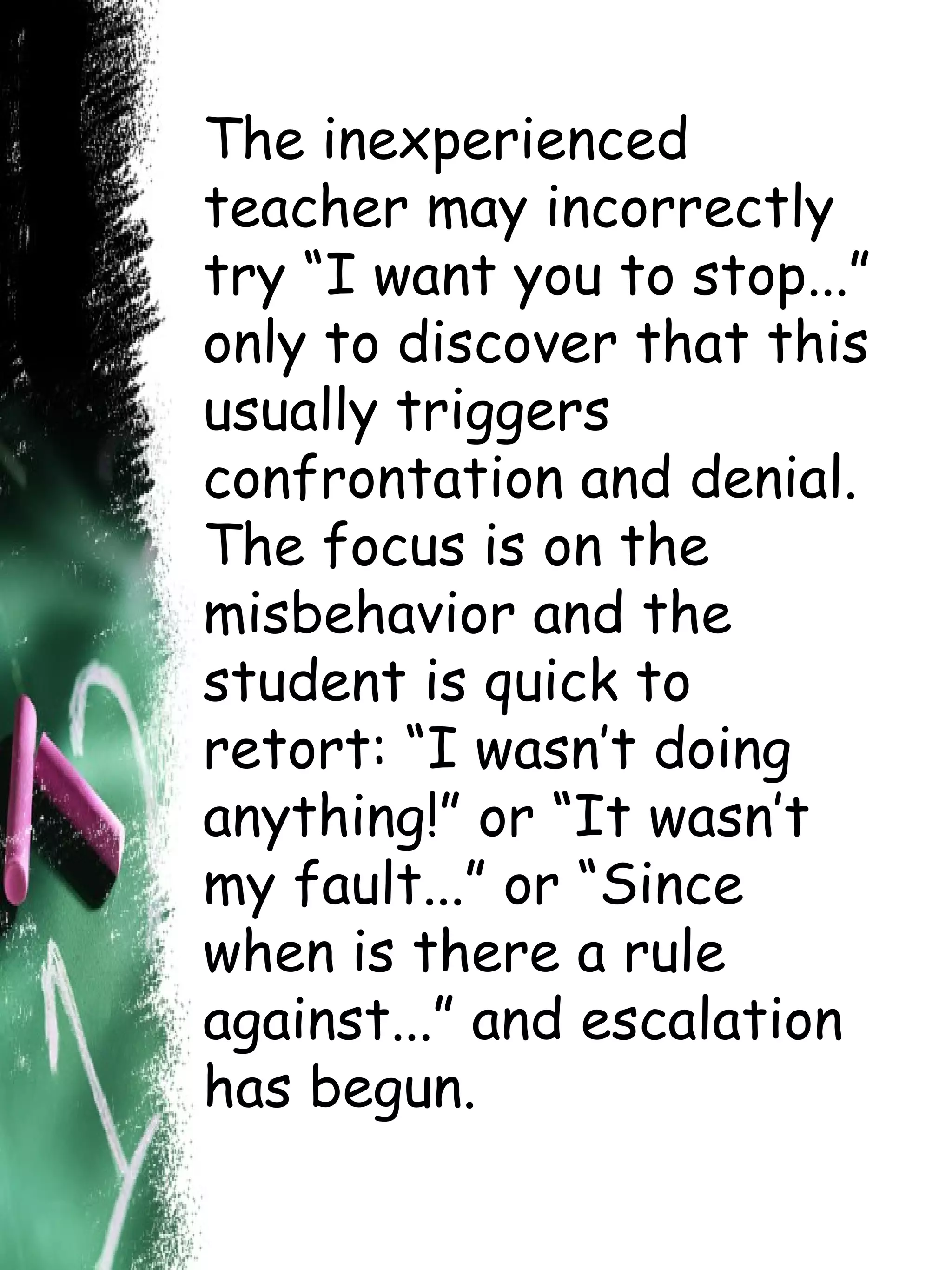 The inexperienced teacher may incorrectly try “I want you to stop...” only to discover that this usually triggers confrontation and denial. The focus is on the misbehavior and the student is quick to retort: “I wasn’t doing anything!” or “It wasn’t my fault...” or “Since when is there a rule against...” and escalation has begun. 