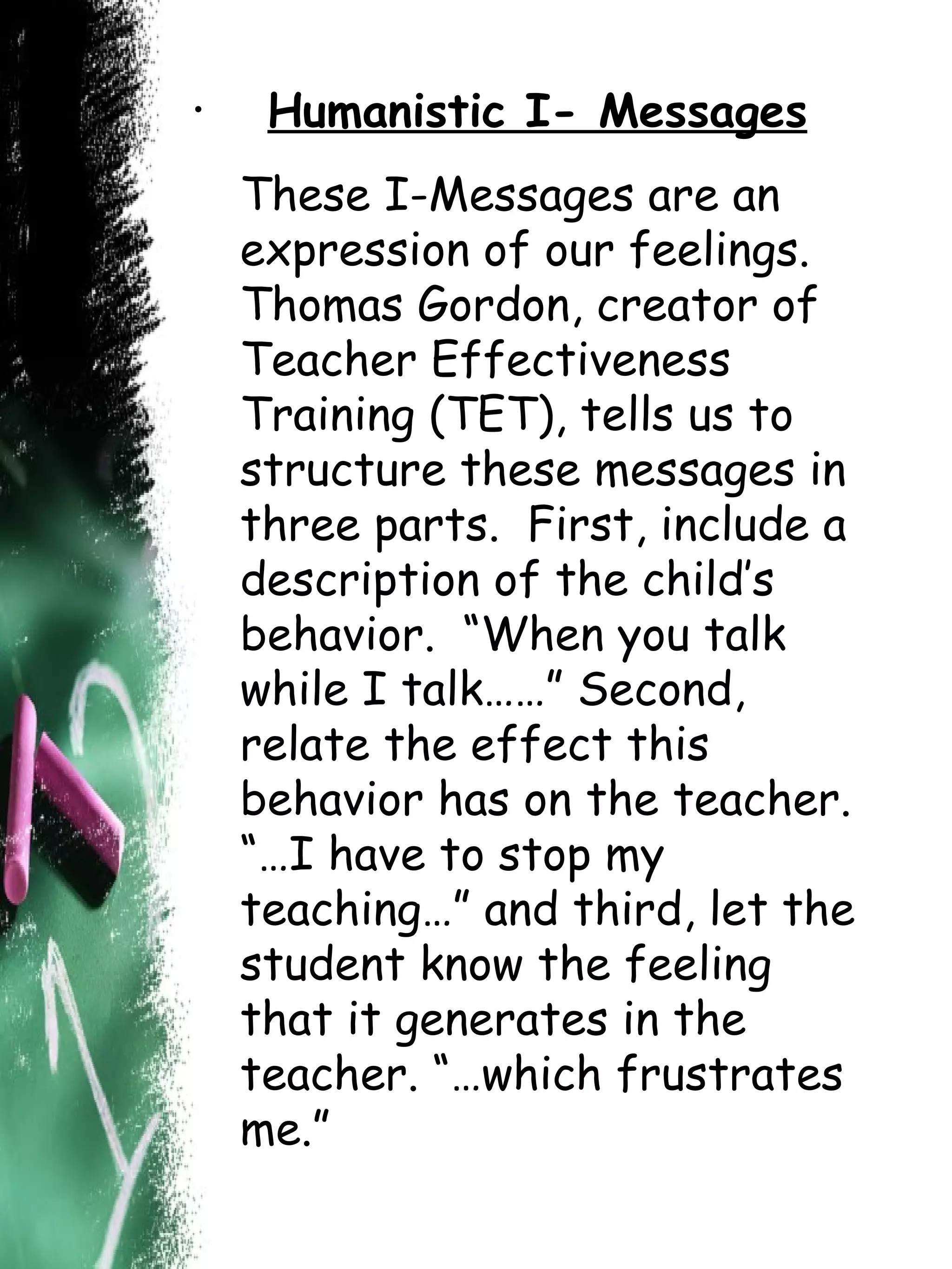 Humanistic I- Messages These I-Messages are an expression of our feelings.  Thomas Gordon, creator of Teacher Effectiveness Training (TET), tells us to structure these messages in three parts.  First, include a description of the child’s behavior.  “When you talk while I talk……” Second, relate the effect this behavior has on the teacher.  “…I have to stop my teaching…” and third, let the student know the feeling that it generates in the teacher. “…which frustrates me.” 