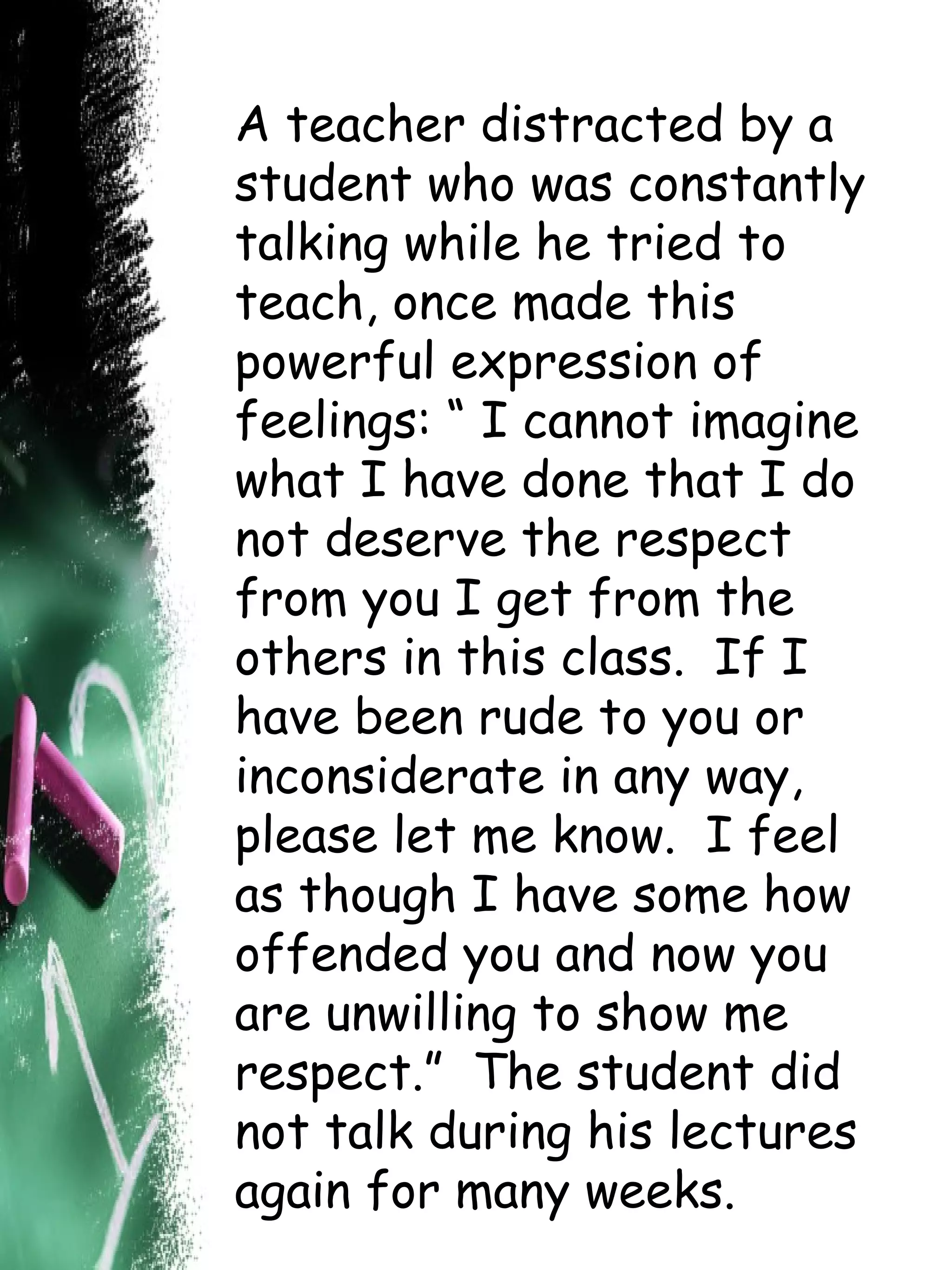 A teacher distracted by a student who was constantly talking while he tried to teach, once made this powerful expression of feelings: “ I cannot imagine what I have done that I do not deserve the respect from you I get from the others in this class.  If I have been rude to you or inconsiderate in any way, please let me know.  I feel as though I have some how offended you and now you are unwilling to show me respect.”  The student did not talk during his lectures again for many weeks. 