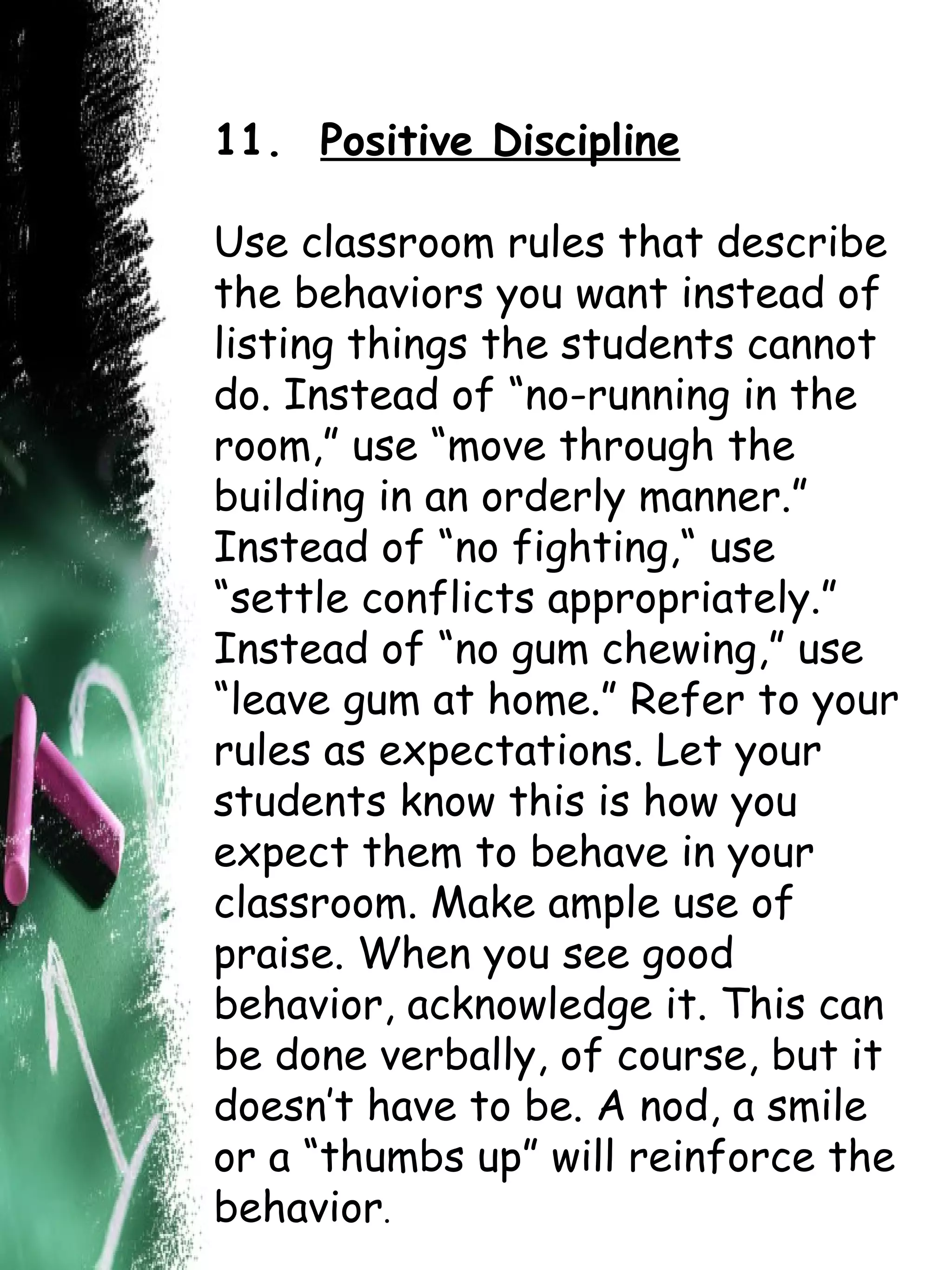 11.  Positive Discipline Use classroom rules that describe the behaviors you want instead of listing things the students cannot do. Instead of “no-running in the room,” use “move through the building in an orderly manner.” Instead of “no fighting,“ use “settle conflicts appropriately.” Instead of “no gum chewing,” use “leave gum at home.” Refer to your rules as expectations. Let your students know this is how you expect them to behave in your classroom. Make ample use of praise. When you see good behavior, acknowledge it. This can be done verbally, of course, but it doesn’t have to be. A nod, a smile or a “thumbs up” will reinforce the behavior .     