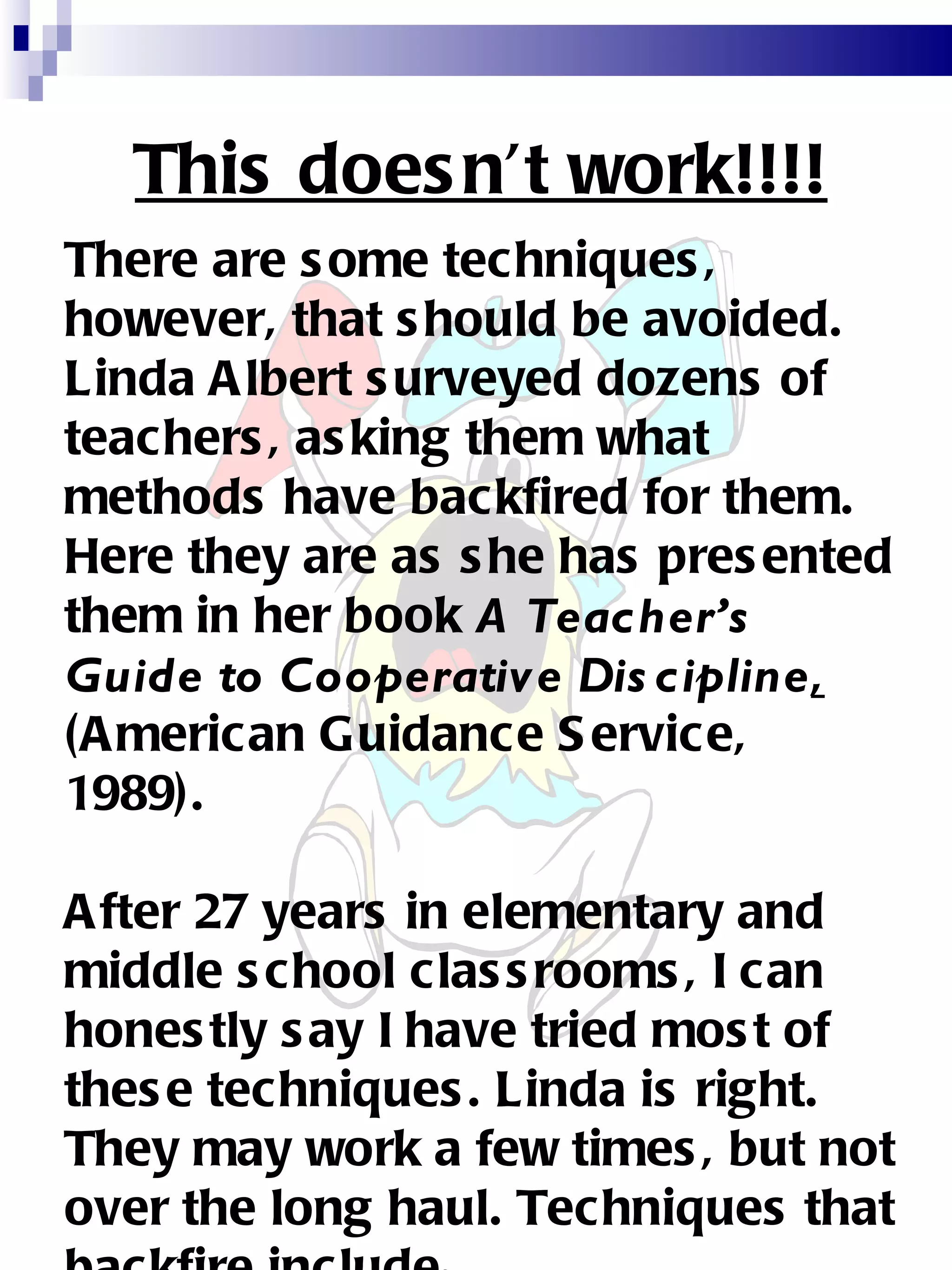 This doesn’t work!!!! There are some techniques, however, that should be avoided. Linda Albert surveyed dozens of teachers, asking them what methods have backfired for them. Here they are as she has presented them in her book  A Teacher’s Guide to Cooperative Discipline ,  (American Guidance Service, 1989). After 27 years in elementary and middle school classrooms, I can honestly say I have tried most of these techniques. Linda is right. They may work a few times, but not over the long haul. Techniques that backfire include : 