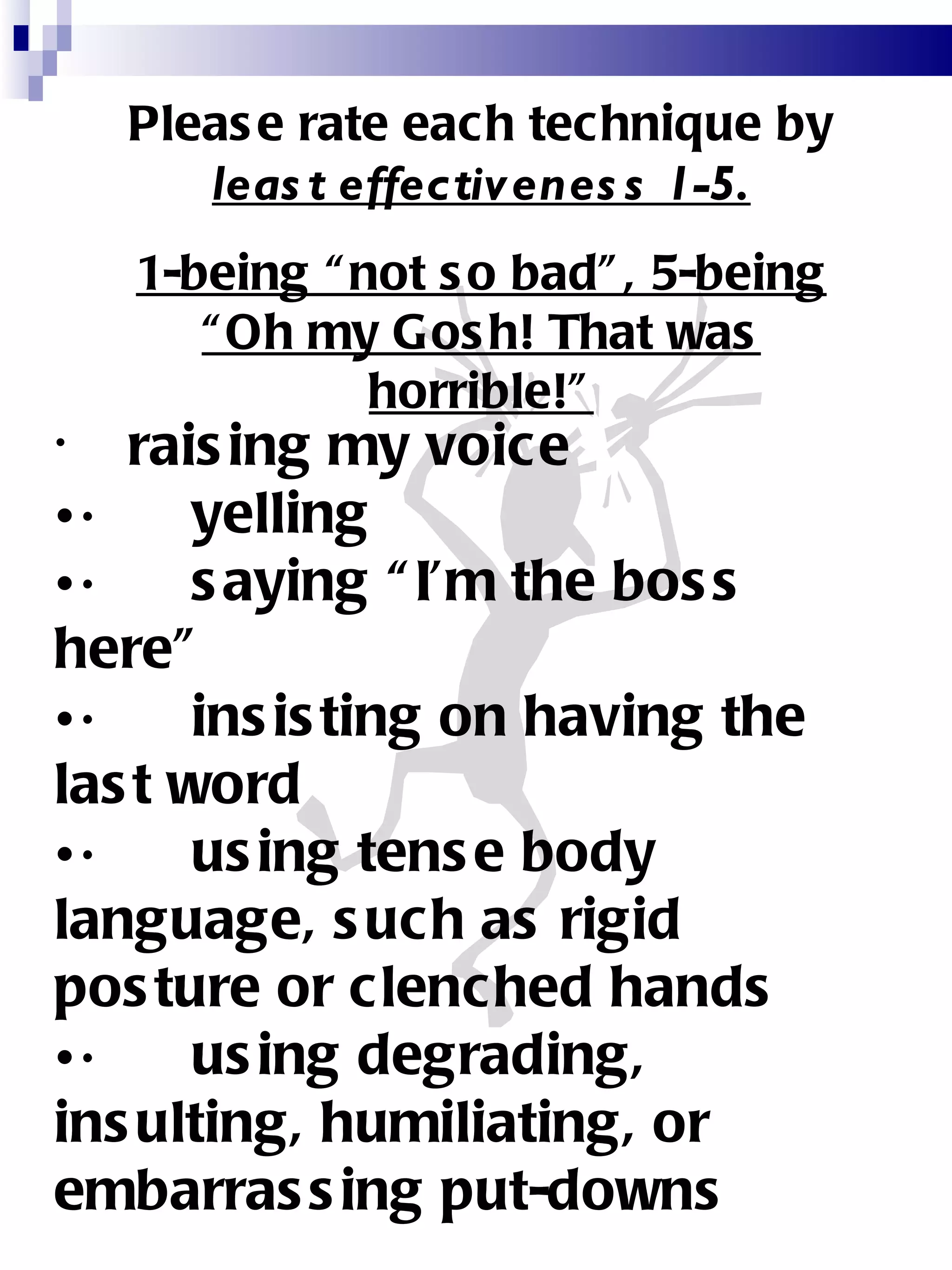 Please rate each technique by  least effectiveness 1-5. 1-being “not so bad”, 5-being “Oh my Gosh! That was horrible!” raising my voice  ·      yelling  ·      saying “I’m the boss here”  ·      insisting on having the last word  ·      using tense body language, such as rigid posture or clenched hands  ·      using degrading, insulting, humiliating, or embarrassing put-downs  