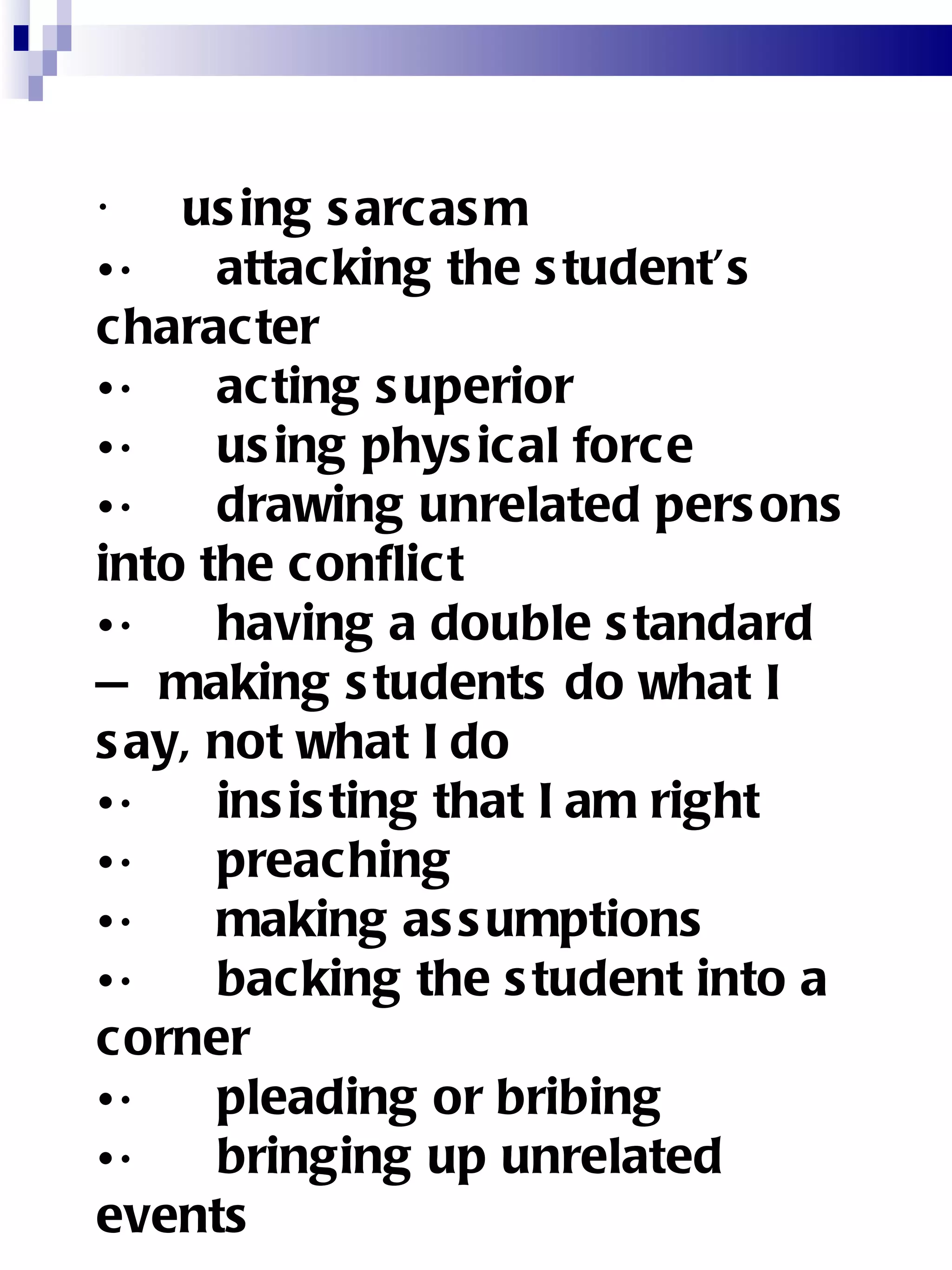       using sarcasm  ·      attacking the student’s character  ·      acting superior  ·      using physical force  ·      drawing unrelated persons into the conflict  ·      having a double standard — making students do what I say, not what I do ·      insisting that I am right ·      preaching ·      making assumptions ·      backing the student into a corner ·      pleading or bribing ·      bringing up unrelated events 