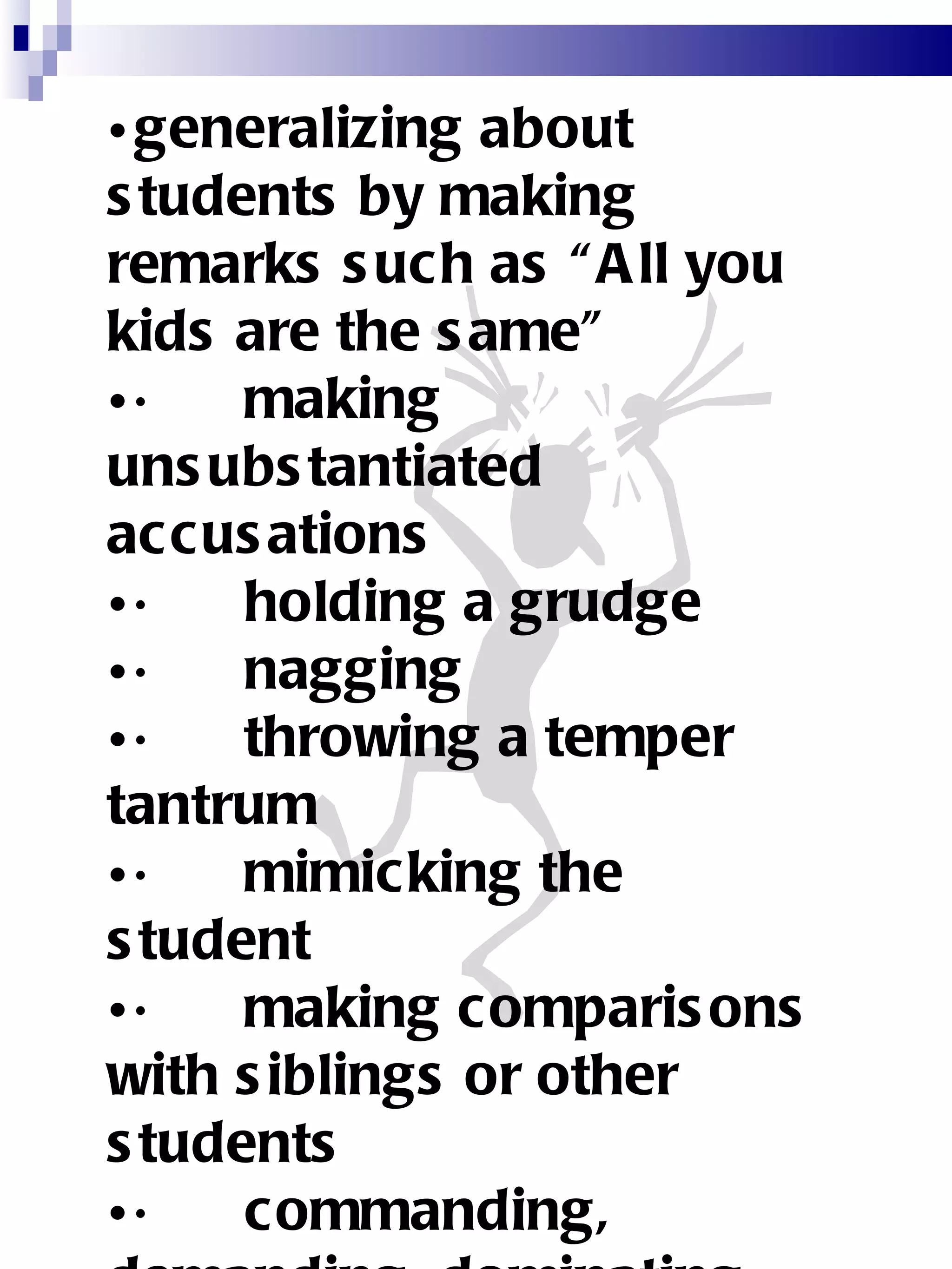 generalizing about students by making remarks such as “All you kids are the same” ·      making unsubstantiated accusations ·      holding a grudge ·      nagging ·      throwing a temper tantrum ·      mimicking the student ·      making comparisons with siblings or other students ·      commanding, demanding, dominating ·      rewarding the student 