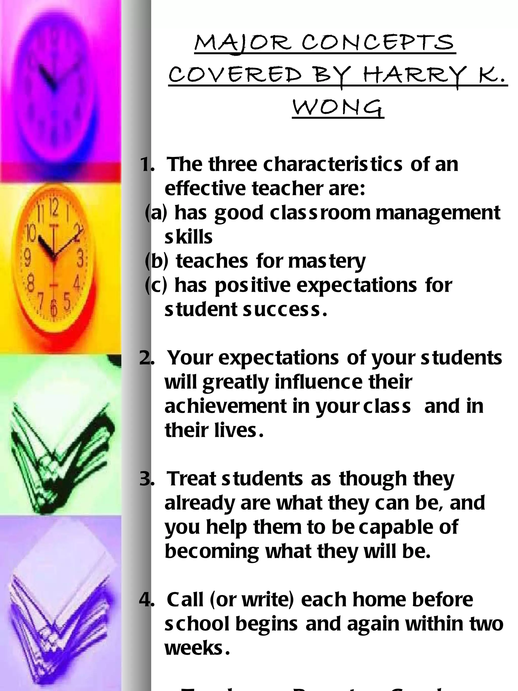 MAJOR CONCEPTS COVERED BY HARRY K. WONG 1.  The three characteristics of an effective teacher are:   (a) has good classroom management skills     (b) teaches for mastery   (c) has positive expectations for student success. 2.  Your expectations of your students will greatly influence their achievement in your   class  and in  their lives.   3.  Treat students as though they already are what they can be, and you help them to be   capable of becoming what they will be.   4.  Call (or write) each home before school begins and again within two weeks.       Teachers + Parents = Good Students   