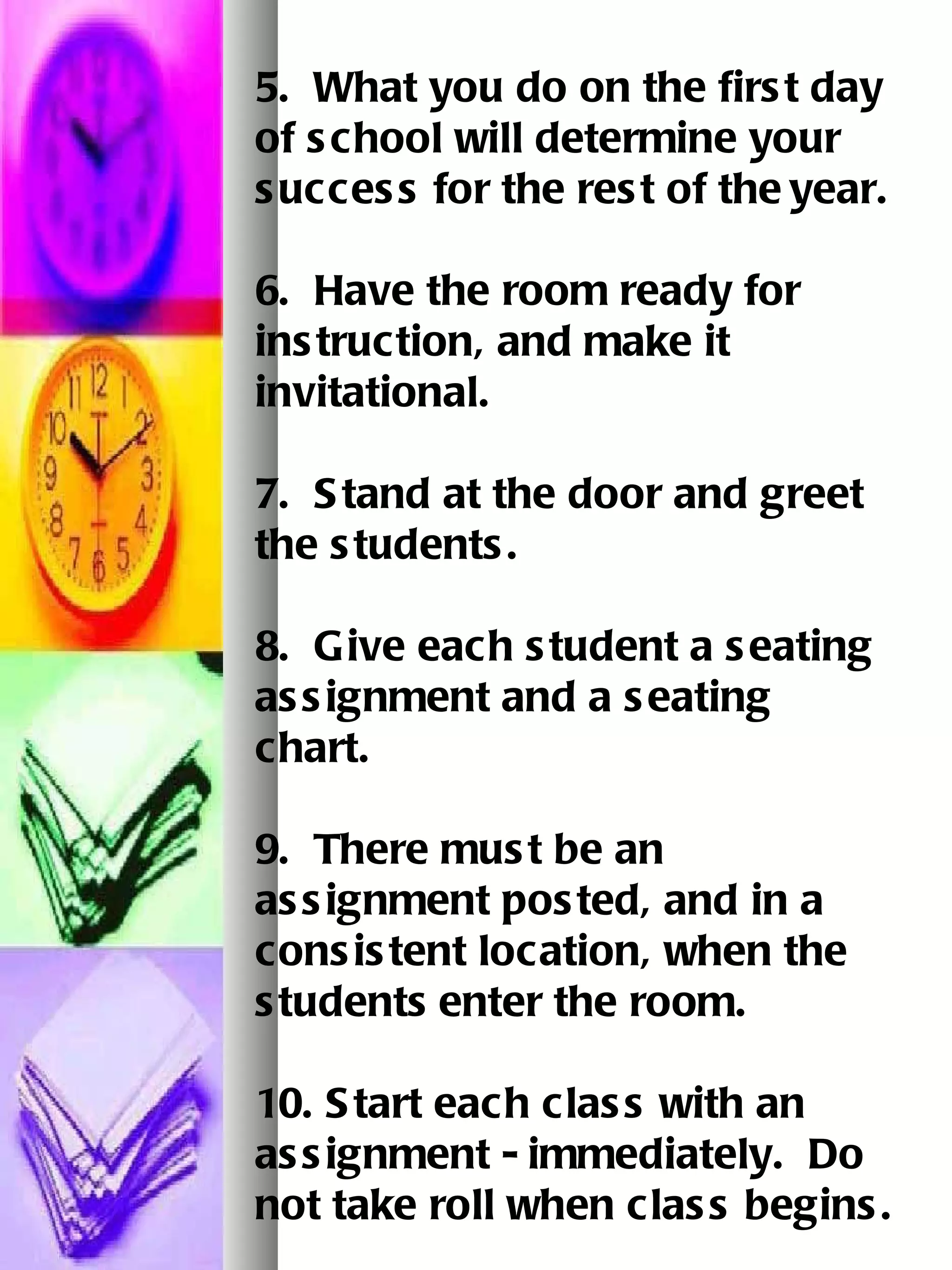 5.  What you do on the first day of school will determine your success for the rest of the   year.   6.  Have the room ready for instruction, and make it invitational.   7.  Stand at the door and greet the students.   8.  Give each student a seating assignment and a seating chart.   9.  There must be an assignment posted, and in a consistent location, when the students   enter the room.   10. Start each class with an assignment - immediately.  Do not take roll when class begins. 