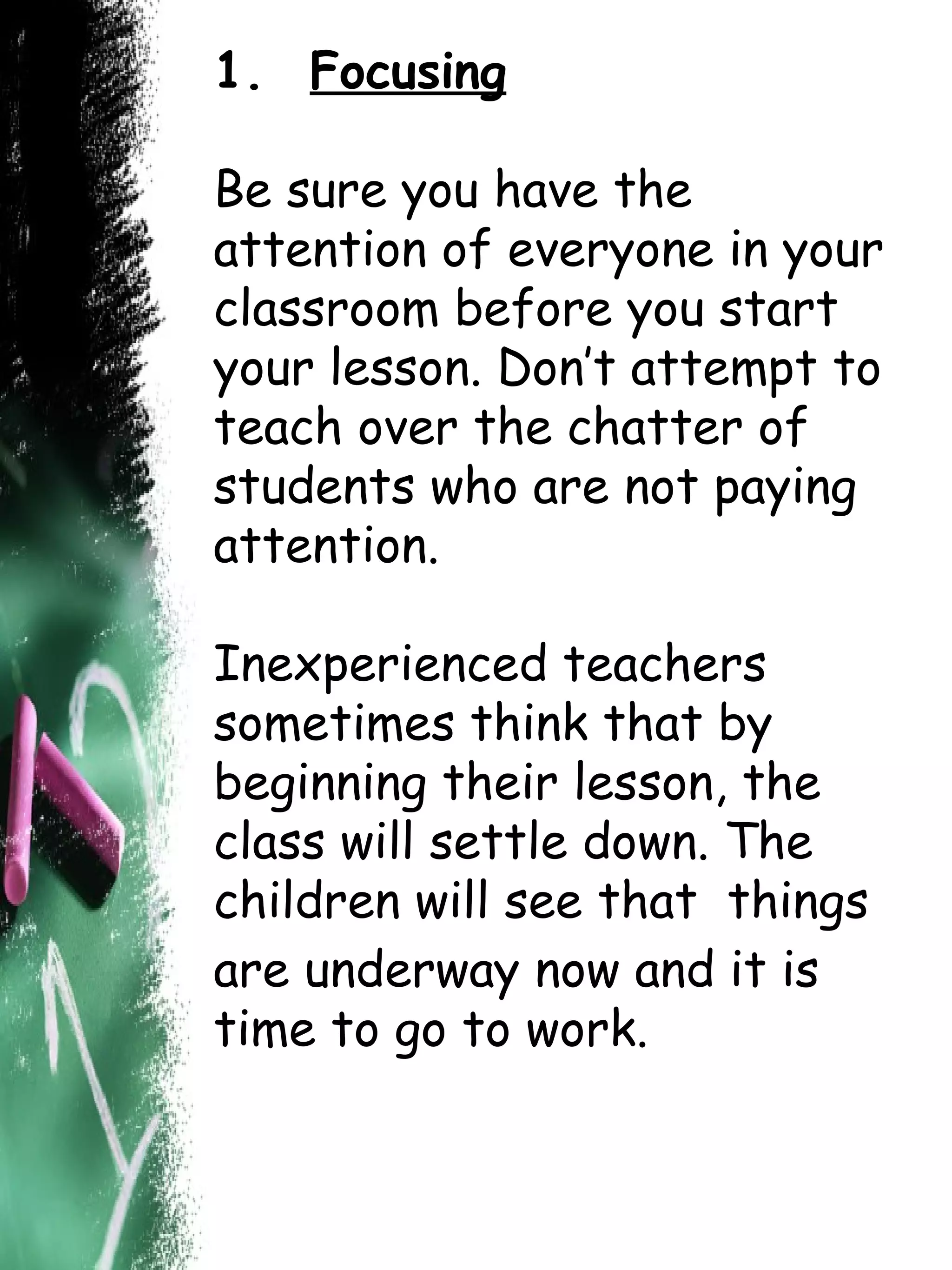 1.   Focusing Be sure you have the attention of everyone in your classroom before you start your lesson. Don’t attempt to teach over the chatter of students who are not paying attention. Inexperienced teachers sometimes think that by beginning their lesson, the class will settle down. The children will see that    things are underway now and it is time to go to work.  