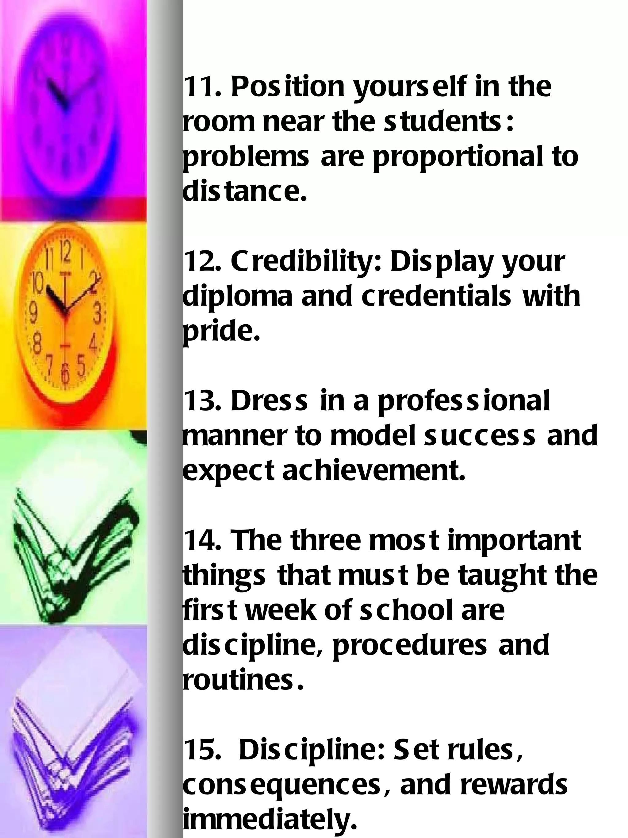 11. Position yourself in the room near the students: problems are proportional to distance. 12. Credibility: Display your diploma and credentials with pride. 13. Dress in a professional manner to model success and expect achievement.   14. The three most important things that must be taught the first week of school are   discipline, procedures and routines.  15.  Discipline: Set rules, consequences, and rewards immediately.   