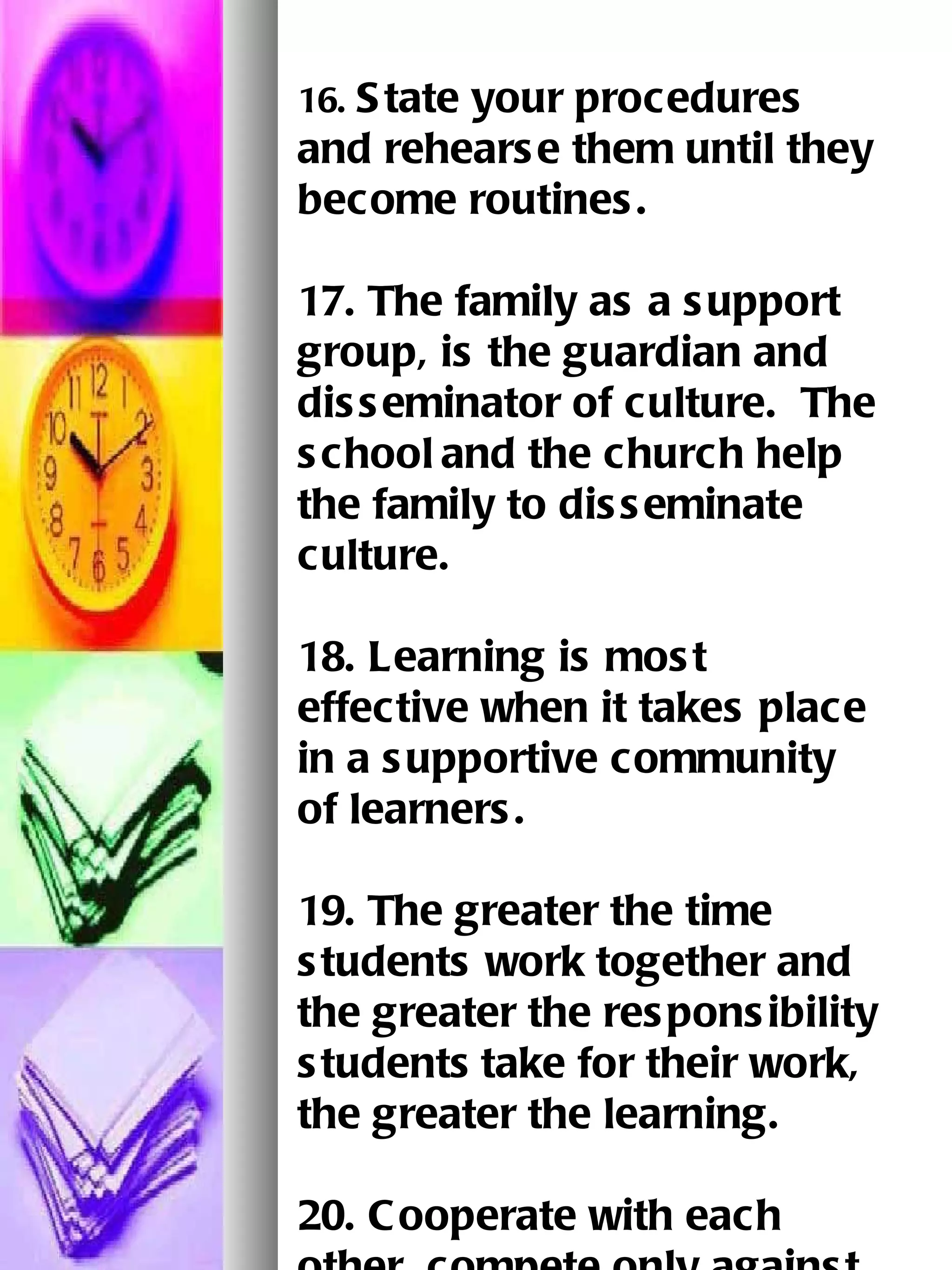 16.  State your procedures and rehearse them until they become routines.   17. The family as a support group, is the guardian and disseminator of culture.  The school   and the church help the family to disseminate culture.   18. Learning is most effective when it takes place in a supportive community of learners.   19. The greater the time students work together and the greater the responsibility students   take for their work, the greater the learning.   20. Cooperate with each other, compete only against yourself.   