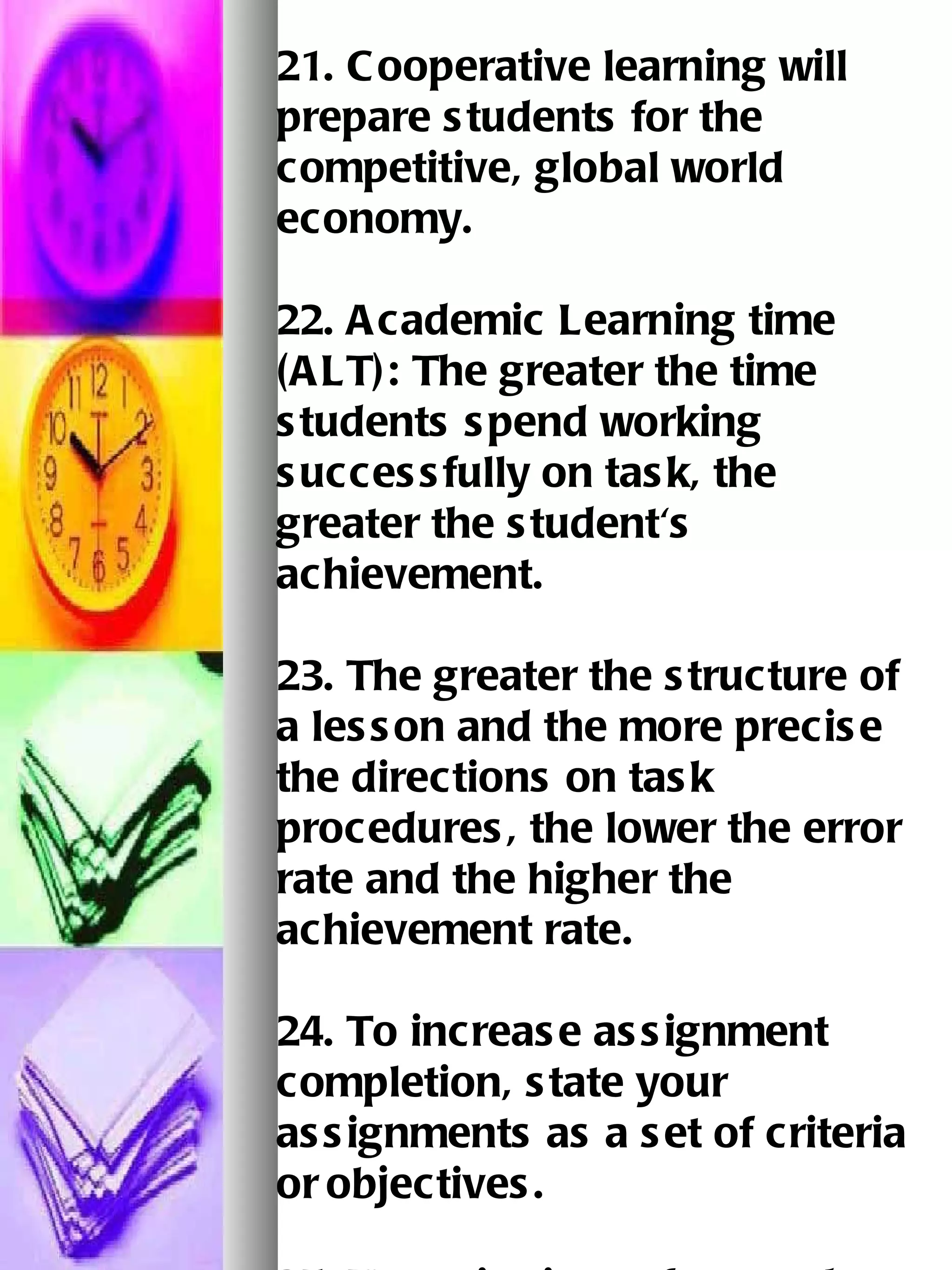 21. Cooperative learning will prepare students for the competitive, global world economy. 22. Academic Learning time (ALT): The greater the time students spend working   successfully on task, the greater the student's achievement.   23. The greater the structure of a lesson and the more precise the directions on task procedures, the lower the error rate and the higher the achievement rate.   24. To increase assignment completion, state your assignments as a set of criteria or   objectives.   25. Use criterion-referenced tests to evaluate the performance of the students.   