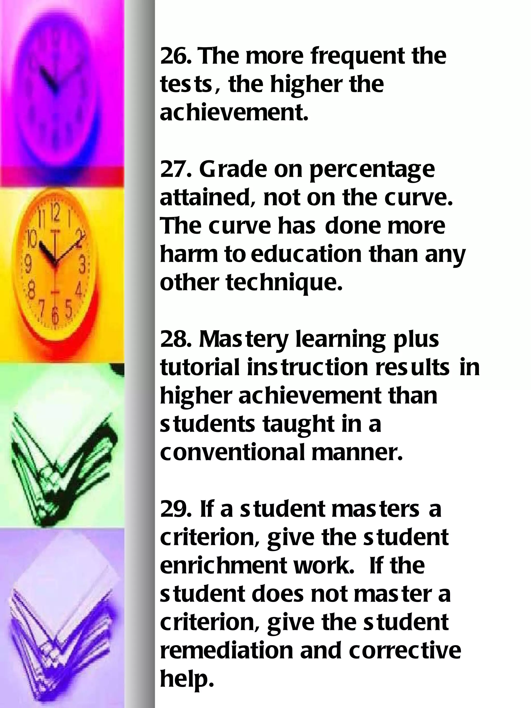 26.   The more frequent the tests, the higher the achievement.   27. Grade on percentage attained, not on the curve.  The curve has done more harm to   education than any other technique.   28. Mastery learning plus tutorial instruction results in higher achievement than students   taught in a conventional manner.   29. If a student masters a criterion, give the student enrichment work.  If the student does   not master a criterion, give the student remediation and corrective help.   30. The shorter the assignment, the higher the achievement rate.   
