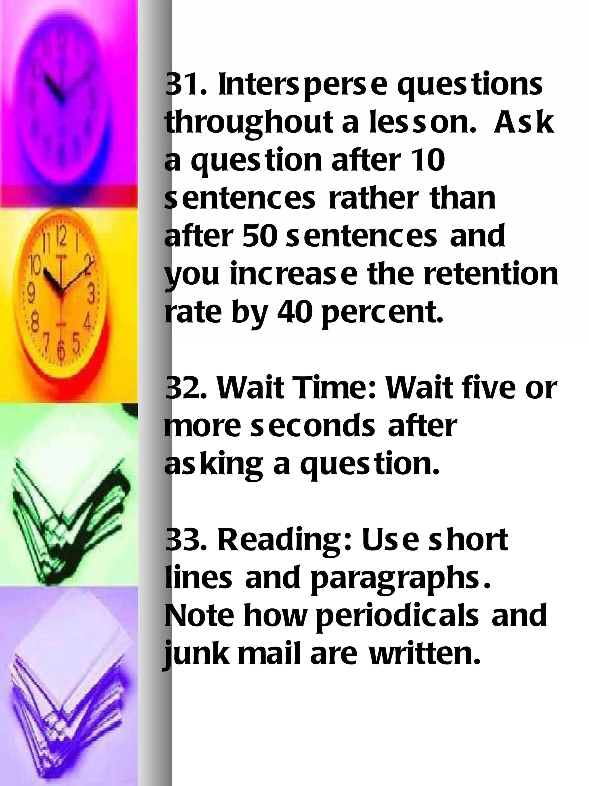 31. Intersperse questions throughout a lesson.  Ask a question after 10 sentences rather   than after 50 sentences and you increase the retention rate by 40 percent.   32. Wait Time: Wait five or more seconds after asking a question.   33. Reading: Use short lines and paragraphs.  Note how periodicals and junk mail are   written.   