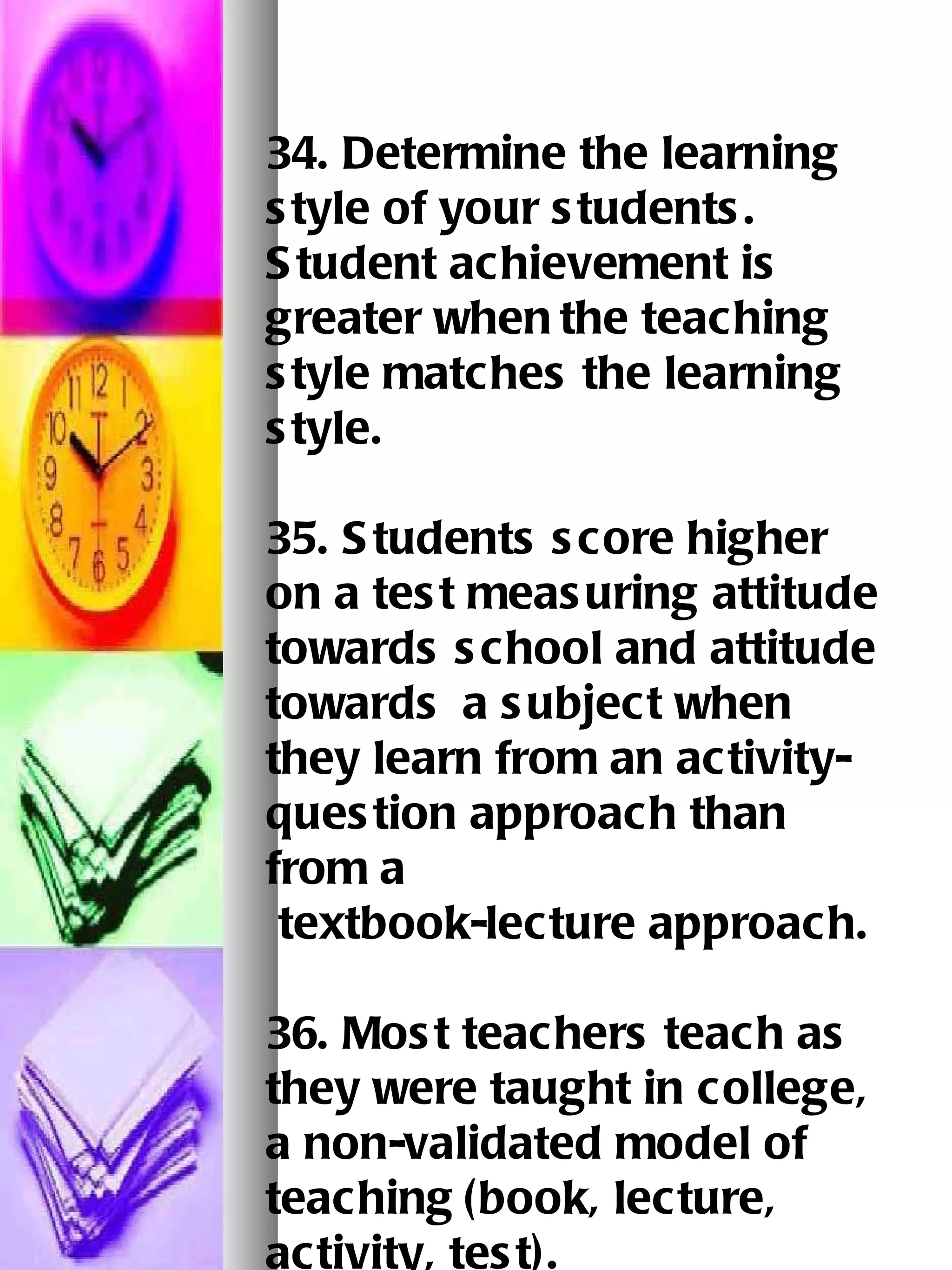 34. Determine the learning style of your students.  Student achievement is greater when   the teaching style matches the learning style. 35. Students score higher on a test measuring attitude towards school and attitude towards   a subject when they learn from an activity-question approach than from a    textbook-lecture approach.   36. Most teachers teach as they were taught in college, a non-validated model of teaching   (book, lecture, activity, test).   