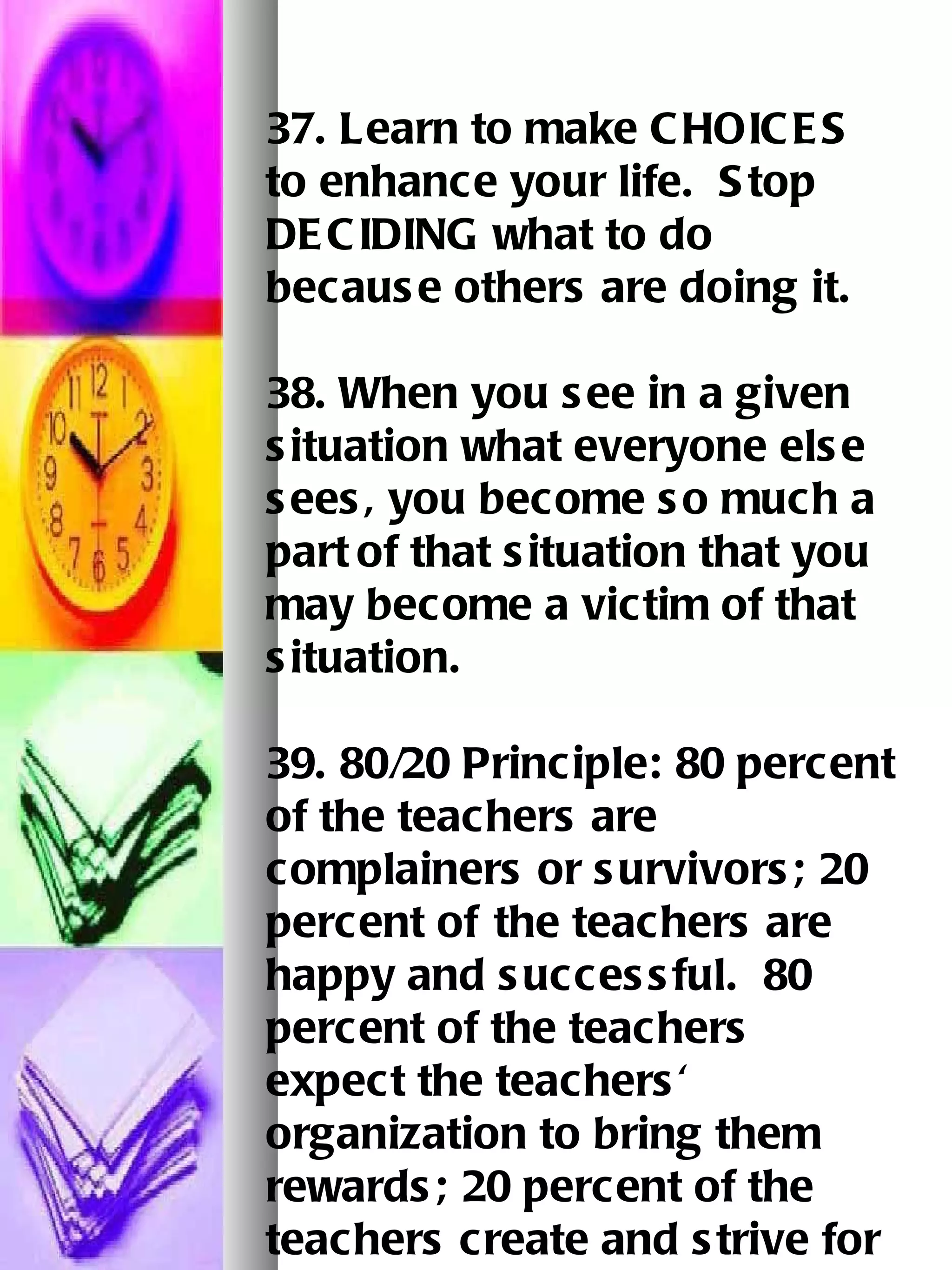37. Learn to make CHOICES to enhance your life.  Stop DECIDING what to do because others are doing it.   38. When you see in a given situation what everyone else sees, you become so much a part   of that situation that you may become a victim of that situation.   39. 80/20 Principle: 80 percent of the teachers are complainers or survivors; 20 percent of   the teachers are happy and successful.  80 percent of the teachers expect the teachers' organization to bring them rewards; 20 percent of the teachers create and strive for   their own rewards.   