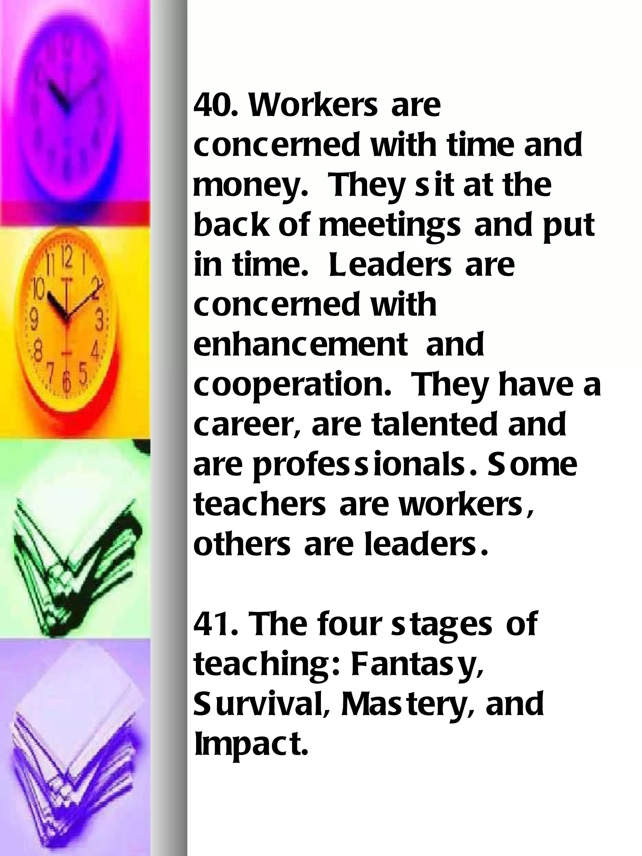40. Workers are concerned with time and money.  They sit at the back of meetings and put in time.  Leaders are concerned with enhancement  and cooperation.  They have a career, are talented and are professionals. Some teachers are workers, others are leaders.   41. The four stages of teaching: Fantasy, Survival, Mastery, and Impact. 