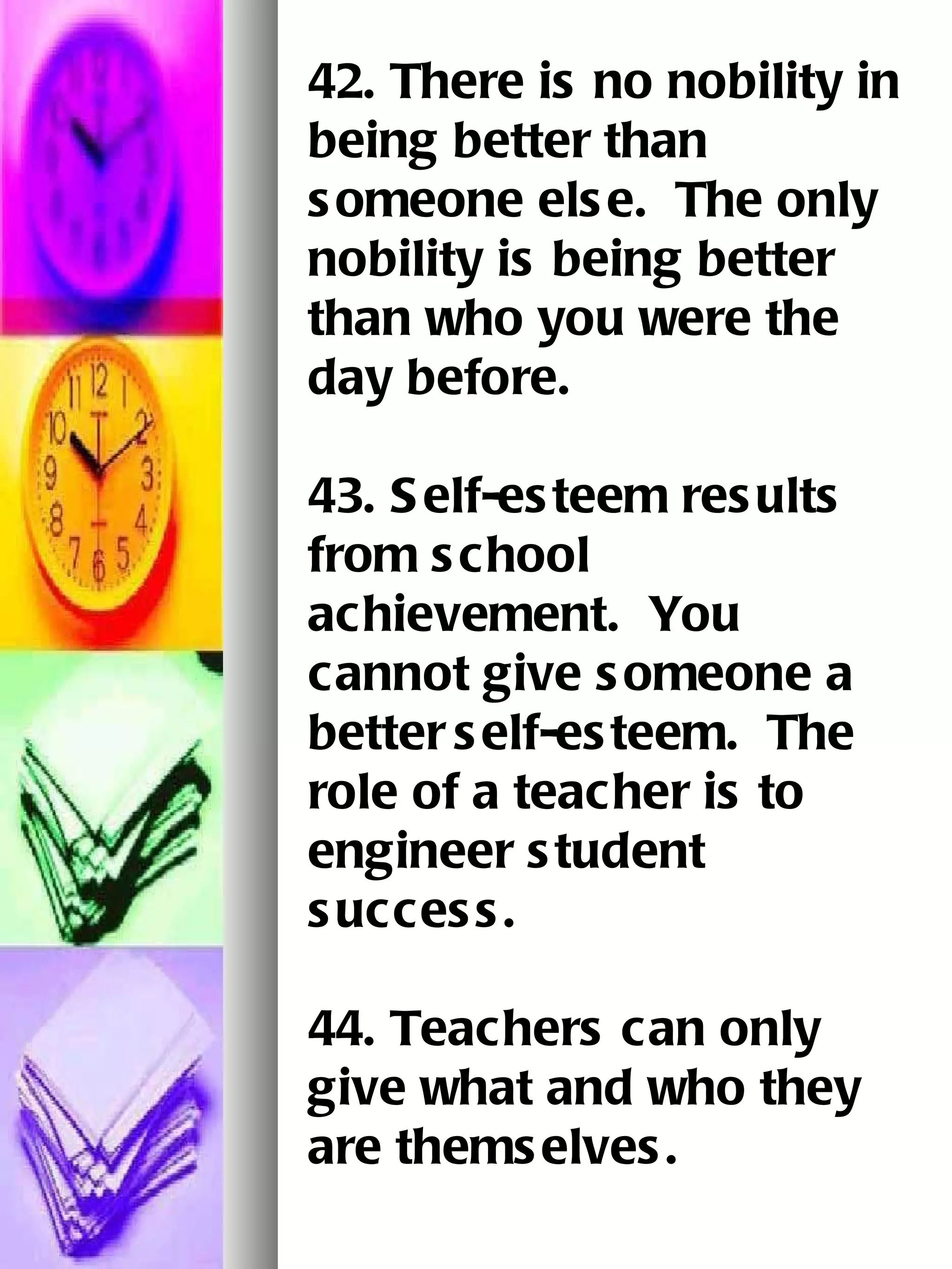 42. There is no nobility in being better than someone else.  The only nobility is being better   than who you were the day before.   43. Self-esteem results from school achievement.  You cannot give someone a better   self-esteem.  The role of a teacher is to engineer student success.   44. Teachers can only give what and who they are themselves.   