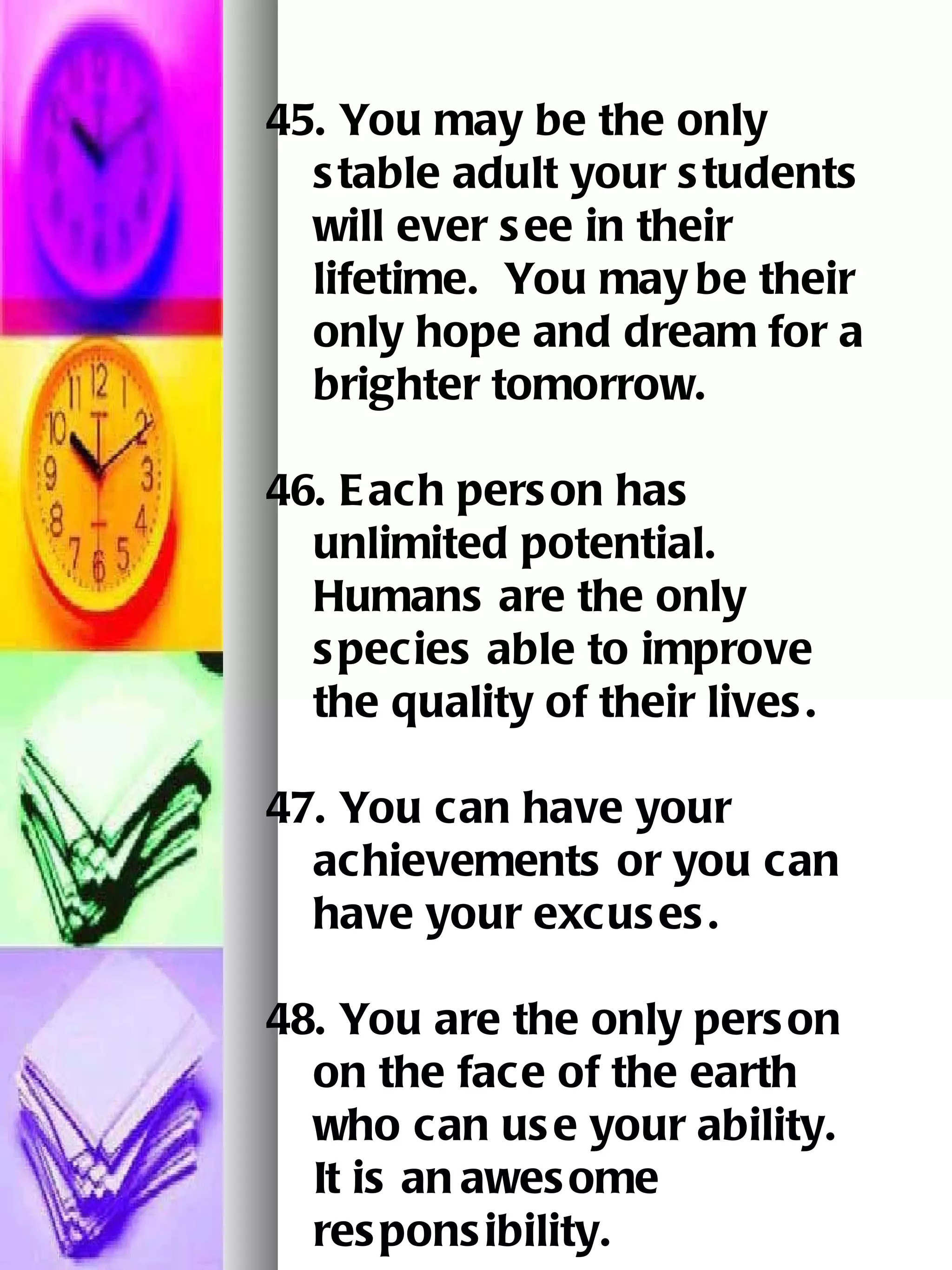 45. You may be the only stable adult your students will ever see in their lifetime.  You may   be their only hope and dream for a brighter tomorrow.   46. Each person has unlimited potential.  Humans are the only species able to improve the quality of their lives. 47. You can have your achievements or you can have your excuses.   48. You are the only person on the face of the earth who can use your ability.  It is an   awesome responsibility.   