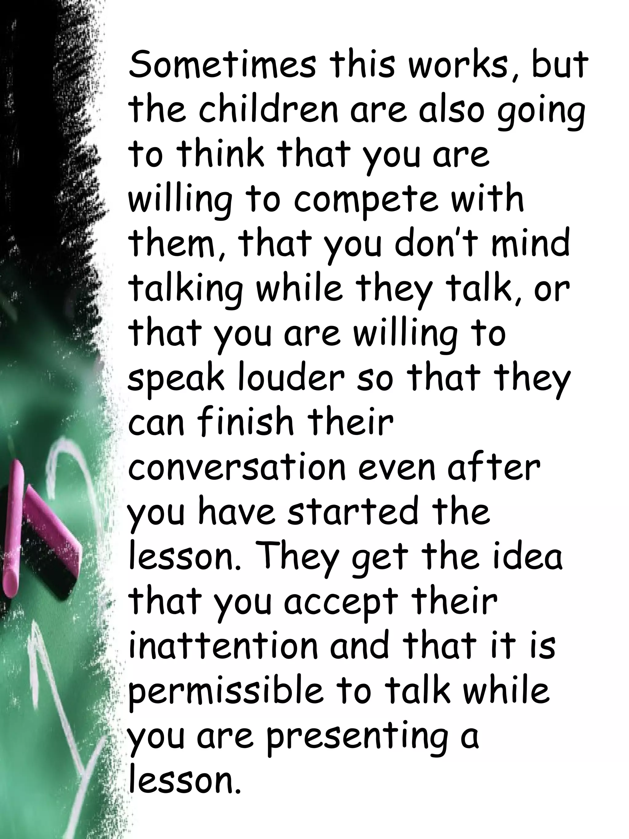Sometimes this works, but the children are also going to think that you are willing to compete with them, that you don’t mind talking while they talk, or that you are willing to speak louder so that they can finish their conversation even after you have started the lesson. They get the idea that you accept their inattention and that it is permissible to talk while you are presenting a lesson. 