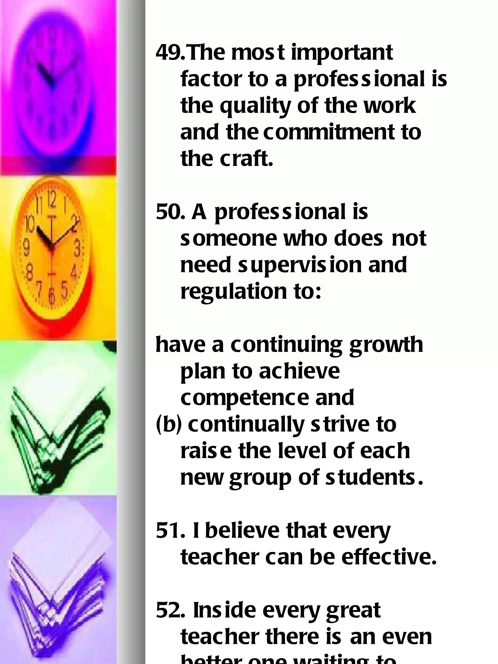49.The most important factor to a professional is the quality of the work and the   commitment to the craft.   50. A professional is someone who does not need supervision and regulation to: have a continuing growth plan to achieve competence and (b)   continually strive to raise the level of each new group of students.   51. I believe that every teacher can be effective. 52. Inside every great teacher there is an even better one waiting to come out. 